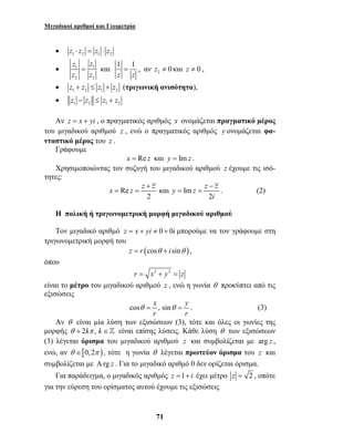 Μιγαδικοί αριθμοί και Γεωμετρία 
= , αν 2 z ≠ 0 και z ≠ 0 , 
x z z + z y z z − 
z 
= = = = . (2) 
θ = θ = . (3) 
71 
• z1 ⋅ z2 = z1 ⋅ z2 
• 1 1 
z z 
z z 
= και 1 1 
2 2 
z z 
• 1 2 1 2 z + z ≤ z + z (τριγωνική ανισότητα), 
• 1 2 1 2 z − z ≤ z + z 
Αν z = x + yi , ο πραγματικός αριθμός x ονομάζεται πραγματικό μέρος 
του μιγαδικού αριθμού z , ενώ ο πραγματικός αριθμός y ονομάζεται φα- 
νταστικό μέρος του z . 
Γράφουμε 
x = Re z και y = Imz . 
Χρησιμοποιώντας τον συζυγή του μιγαδικού αριθμού z έχουμε τις ισό- 
τητες: 
Re και Im 
i 
2 2 
Η πολική ή τριγωνομετρική μορφή μιγαδικού αριθμού 
Τον μιγαδικό αριθμό z = x + yi ≠ 0 + 0i μπορούμε να τον γράφουμε στη 
τριγωνομετρική μορφή του 
z = r (cosθ + i sinθ ) , 
όπου 
r = x2 + y2 = z 
είναι το μέτρο του μιγαδικού αριθμού z , ενώ η γωνία θ προκύπτει από τις 
εξισώσεις 
cos x , sin y 
r r 
Αν θ είναι μία λύση των εξισώσεων (3), τότε και όλες οι γωνίες της 
μορφής θ + 2kπ , k ∈ είναι επίσης λύσεις. Κάθε λύση θ των εξισώσεων 
(3) λέγεται όρισμα του μιγαδικού αριθμού z και συμβολίζεται με arg z , 
ενώ, αν θ ∈[0, 2π ), τότε η γωνία θ λέγεται πρωτεύον όρισμα του z και 
συμβολίζεται με Αrg z . Για το μιγαδικό αριθμό 0 δεν ορίζεται όρισμα. 
Για παράδειγμα, ο μιγαδικός αριθμός z =1+ i έχει μέτρο z = 2 , οπότε 
για την εύρεση του ορίσματος αυτού έχουμε τις εξισώσεις 
 