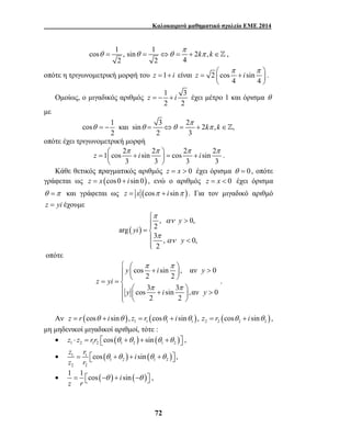 Καλοκαιρινό μαθηματικό σχολείο ΕΜΕ 2014 
cos 1 , sin 1 2 , 
2 2 4 
z = − + i έχει μέτρο 1 και όρισμα θ 
θ = − θ = ⇔θ = + π ∈ 
z i i  π π  π π =  +  = + 
 >  
= 
 y  π i π 
   +  y 
> = =     
π π 
  +  >       
z = r z r 
 cos θ +θ + i sin θ +θ  
, 
=  −θ + −θ  , 
72 
k k π 
θ = θ = ⇔θ = + π ∈ , 
z i  π π  =  +  
οπότε η τριγωνομετρική μορφή του z =1+ i είναι 2 cos sin 
4 4 
  
. 
Ομοίως, ο μιγαδικός αριθμός 1 3 
2 2 
με 
π 
cos 1 και sin 3 2 2 k , k , 
2 2 3 
οπότε έχει τριγωνομετρική μορφή 
1 cos 2 sin 2 cos 2 sin 2 
3 3 3 3 
  
. 
Κάθε θετικός πραγματικός αριθμός z = x > 0 έχει όρισμα θ = 0 , οπότε 
γράφεται ως z = x (cos 0 + i sin 0) , ενώ ο αριθμός z = x < 0 έχει όρισμα 
θ =π και γράφεται ως z = x (cosπ + i sinπ ). Για τον μιγαδικό αριθμό 
z = yi έχουμε 
( ) 
y 
, 0, 
arg 2 
3 , 0, 
2 
yi 
y 
π 
αν 
π 
αν 
< 
 
oπότε 
cos sin , αν 0 
2 2 
cos 3 sin 3 ,αν 0 
2 2 
z yi 
y i y 
. 
Αν ( ) ( ) ( ) 1 1 1 1 2 2 2 2 z = r cosθ + i sinθ , z = r cosθ + i sinθ , z = r cosθ + i sinθ , 
μη μηδενικοί μιγαδικοί αριθμοί, τότε : 
• ( ) ( ) 1 2 12 1 2 1 2 z ⋅ z = r r cos θ +θ + sin θ +θ  , 
• 1 1 ( ) ( ) 
1 2 1 2 
2 2 
• 1 1 cos ( ) i sin ( ) 
z r 
 