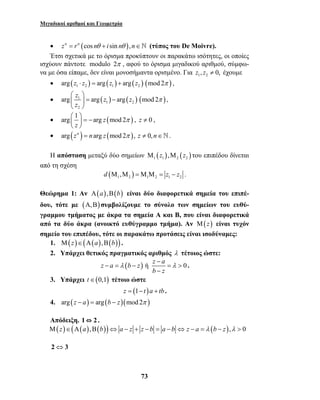 Μιγαδικοί αριθμοί και Γεωμετρία 
• zn = rn (cos nθ + i sin nθ ), n∈ (τύπος του De Moivre). 
Έτσι σχετικά με το όρισμα προκύπτουν οι παρακάτω ισότητες, οι οποίες 
ισχύουν πάντοτε modulo 2π , αφού το όρισμα μιγαδικού αριθμού, σύμφω- 
να με όσα είπαμε, δεν είναι μονοσήμαντα ορισμένο. Για 1 2 z , z ≠ 0, έχουμε 
• arg ( z ⋅ z ) = arg ( z ) + arg ( z ) ( mod 2π ) , 
1 2 1 2 • arg z 1 arg ( z ) arg ( z ) ( mod 2 
) 
− 
− = − = > 
λ λ 
73 
1 2 
2 
z 
π 
  
  = − 
  
, 
• arg 1 arg z (mod 2 ) 
   − 
π  z 
 
= 
, z ≠ 0 , 
• arg (zn ) = narg z (mod 2π ), z ≠ 0, n∈. 
Η απόσταση μεταξύ δύο σημείων ( ) ( ) 1 1 2 2 Μ z ,Μ z του επιπέδου δίνεται 
από τη σχέση 
( ) 1 2 1 2 1 2 d Μ ,Μ =Μ Μ = z − z . 
Θεώρημα 1: Αν Α(a),Β(b) είναι δύο διαφορετικά σημεία του επιπέ- 
δου, τότε με (Α,Β) συμβολίζουμε το σύνολο των σημείων του ευθύ- 
γραμμου τμήματος με άκρα τα σημεία Α και Β, που είναι διαφορετικά 
από τα δύο άκρα (ανοικτό ευθύγραμμο τμήμα). Αν Μ(z) είναι τυχόν 
σημείο του επιπέδου, τότε οι παρακάτω προτάσεις είναι ισοδύναμες: 
1. Μ(z)∈(Α(a),Β(b)) . 
2. Υπάρχει θετικός πραγματικός αριθμός λ τέτοιος ώστε: 
z a (b z) ή z a 0 
b − 
z 
. 
3. Υπάρχει t∈(0,1) τέτοιο ώστε 
z = (1− t )a + tb . 
4. arg (z − a) = arg (b − z)(mod 2π ) 
Απόδειξη. 1⇔ 2 . 
Μ(z)∈(Α(a),Β(b))⇔ a − z + z − b = a − b ⇔ z − a = λ (b − z),λ > 0 
2⇔3 
 