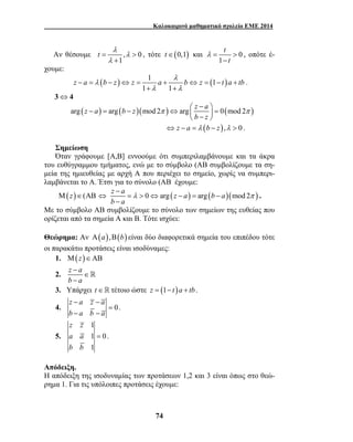 Καλοκαιρινό μαθηματικό σχολείο ΕΜΕ 2014 
z a b z z a λ 
− = − ⇔ = + b ⇔ z = − t a + 
tb + + 
 −  − = − ⇔   =  −  
π π 
74 
t λ 
Αν θέσουμε = , > 
0 
1 
λ 
λ 
+ 
, τότε t∈(0,1) και 0 
1 
t 
t 
λ = > 
− 
, οπότε έ- 
χουμε: 
( ) 1 (1 ) 
1 1 
λ 
λ λ 
. 
3⇔4 
arg (z a) arg (b z)(mod 2 ) arg z a 0(mod 2 ) 
b z 
⇔ z − a = λ (b − z),λ > 0 . 
Σημείωση 
Όταν γράφουμε [Α,Β] εννοούμε ότι συμπεριλαμβάνουμε και τα άκρα 
του ευθύγραμμου τμήματος, ενώ με το σύμβολο (ΑΒ συμβολίζουμε τα ση- 
μεία της ημιευθείας με αρχή Α που περιέχει το σημείο, χωρίς να συμπερι- 
λαμβάνεται το Α. Έτσι για το σύνολο (ΑΒ έχουμε: 
Μ(z)∈(ΑΒ z a 0 arg (z a) arg (b a)(mod 2 ) 
b a 
λ π 
− 
⇔ = > ⇔ − = − 
− 
. 
Με το σύμβολο ΑΒ συμβολίζουμε το σύνολο των σημείων της ευθείας που 
ορίζεται από τα σημεία Α και Β. Τότε ισχύει: 
Θεώρημα: Αν Α(a),Β(b) είναι δύο διαφορετικά σημεία του επιπέδου τότε 
οι παρακάτω προτάσεις είναι ισοδύναμες: 
1. Μ(z)∈ΑΒ 
2. z − 
a 
b a 
∈ 
− 
 
3. Υπάρχει t∈ τέτοιο ώστε z = (1− t )a + tb . 
4. 0 
z a z a 
b a b a 
− −= 
− − 
. 
5. 
1 
1 0 
1 
z z 
a a 
b b 
= . 
Απόδειξη. 
Η απόδειξη της ισοδυναμίας των προτάσεων 1,2 και 3 είναι όπως στο θεώ- 
ρημα 1. Για τις υπόλοιπες προτάσεις έχουμε: 
 