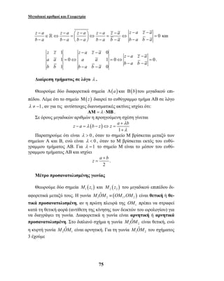 Μιγαδικοί αριθμοί και Γεωμετρία 
z a z a z a z a z a 
b a b a b a b a b a 
− −  −  − − ∈ ⇔ =  ⇔ = ⇔ − −  −  − − 
 0 
z z z a z a 
z a b z z a b λ 
z a b + 
= . 
M OˆM ≡ OM ,OM είναι θετική ή θε- 
M OˆM είναι αρνητική. Για τη γωνία 1 2 
75 
z a z a 
b a b a 
− −= 
− − 
και 
1 − − 
0 
z a z a 
1 0 1 0 0 
1 0 
a a a a 
b a b a 
b b b a b a 
− − 
= ⇔ = ⇔ = 
− − 
− − 
. 
Διαίρεση τμήματος σε λόγο λ . 
Θεωρούμε δύο διαφορετικά σημεία Α(a) και Β(b) του μιγαδικού επι- 
πέδου. Λέμε ότι το σημείο Μ(z) διαιρεί το ευθύγραμμο τμήμα ΑΒ σε λόγο 
λ ≠ −1, αν για τις αντίστοιχες διανυσματικές ακτίνες ισχύει ότι: 
ΑΜ = λ ⋅ΜΒ . 
Σε όρους μιγαδικών αριθμών η προηγούμενη σχέση γίνεται 
( ) 
1 
λ 
λ 
+ 
− = − ⇔ = 
+ 
Παρατηρούμε ότι είναι λ > 0 , όταν το σημείο Μ βρίσκεται μεταξύ των 
σημείων Α και Β, ενώ είναι λ < 0 , όταν το Μ βρίσκεται εκτός του ευθύ- 
γραμμου τμήματος ΑΒ. Για λ =1 το σημείο Μ είναι το μέσον του ευθύ- 
γραμμου τμήματος ΑΒ και ισχύει 
2 
Μέτρο προσανατολισμένης γωνίας 
Θεωρούμε δύο σημεία ( ) 1 1 M z και ( ) 2 2 M z του μιγαδικού επιπέδου δι- 
αφορετικά μεταξύ τους. Η γωνία ( ) 1 2 1 2 
τικά προσανατολισμένη, αν η πρώτη πλευρά της OM πρέπει να στραφεί 
1 κατά τη θετική φορά (αντίθετη της κίνησης των δεικτών του ωρολογίου) για 
να διαγράψει τη γωνία. Διαφορετικά η γωνία είναι αρνητική ή αρνητικά 
προσανατολισμένη. Στο διπλανό σχήμα η γωνία M OˆM είναι θετική, ενώ 
1 2 
η κυρτή γωνία 2 1 
M OˆM του σχήματος 
3 έχούμε 
 