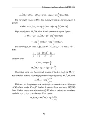 Καλοκαιρινό μαθηματικό σχολείο ΕΜΕ 2014 
M OˆM xOˆM xOˆM arg z arg z arg z (mod 2 ) 
= − = − = π . 
M OˆM που είναι αρνητικά προσανατολισμένη έ- 
M OˆM M OˆM arg z mod 2 arg z mod 2 
= − = − π = π 
z z 
M OM M OM z 
2 ˆ 2 arg (mod 2 ) 
π π π 
z 
= − = − 
z z 
z z 
arg (mod 2 ) arg (mod 2 ). 
= − = 
z i i i i 
z i 
M OM ˆ i π 
arg 
= = . 
ˆ arg 1 arg 3 
M Mˆ M arg z z 
M Mˆ M (σχήμα 4) απεικονίζεται στη γωνία 2 3 
M Mˆ M = M ′ Oˆ− M ′ = 
arg z z 
76 
2 
1 2 2 1 2 1 
z 
1 
Για την κυρτή γωνία 2 1 
χουμε: 
2 ( ) 1 ( ) 
2 1 1 2 
1 2 
 
Η μη κυρτή γωνία 2 1 M OM 
είναι θετικά προσανατολισμένη έχουμε 
2 
2 1 1 2 
1 
π π 
2 1 
1 2 
 
Για παράδειγμα, αν είναι ( ) ( ) 1 1 2 2 M z καιM z , με 1 2 z =1− i, και z =1+ i , 
τότε 
( )2 
2 
1 
1 + 1 + 
2 
1 2 2 
= = = = 
− 
, 
οπότε θα είναι 
1 2 
2 
( ) 2 1 
2 
M OM i 
i 
π 
= = − = 
Θεωρούμε τώρα τρία διαφορετικά σημεία ( ) ( ) ( ) 1 1 2 2 3 3 M z ,M z και M z 
M Mˆ M είναι 
του επιπέδου. Τότε το μέτρο της προσανατολισμένης γωνίας 2 1 3 
− 
3 1 
2 1 3 
z z 
2 1 
= 
− 
. 
Πράγματι, αν θεωρήσουμε την παράλληλη μεταφορά κατά το διάνυσμα 
1 M 
O, τότε η γωνία 2 1 3 
M′OˆM′ , 
όπου O είναι η αρχή των αξόνων και 2 3 M′,M′ είναι οι εικόνες των μιγαδικών 
αριθμών 2 1 3 1 z − z , z − z , αντίστοιχα. Έτσι έχουμε 
3 1 
2 1 3 2 3 
z − 
z 
2 1 
. 
 
