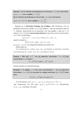 Πόρισμα 1. (α) Το υπόλοιπο της διαίρεσης του πολυωνύμου f (x) με το πολυώνυμο 
g ( x) = x − a είναι ο αριθμός υ = f (a) . 
(β) Το υπόλοιπο της διαίρεσης του πολυωνύμου f (x) με το πολυώνυμο 
g ( x) = ax + b, a ≠ 0, είναι ο αριθμός f b 
υ = ⎜⎛ − ⎟⎞ 
5 
a 
⎝ ⎠ 
. 
Σύμφωνα με το θεμελιώδες θεώρημα της Άλγεβρας, κάθε πολυώνυμο f (x) με 
μιγαδικούς συντελεστές, δηλαδή f (x)∈^[x] , βαθμού n , έχει μία τουλάχιστον ρίζα στο 
^ . Επιπλέον, αποδεικνύεται ότι το πολυώνυμο f (x) έχει ακριβώς n ρίζες στο ^ . Η 
εξίσωση f (x) = 0 λέγεται πολυωνυμική εξίσωση και έχει ρίζες αυτές του πολυωνύμου 
f (x) . Έτσι, το πολυώνυμο 
( ) ... 1 0 , , 0,1,..., n 
f x = an x + + a x + a ai ∈ή ai ∈^ i = n , 
μπορεί να γραφεί ως 
( ) ( )( ) ( ) 1 2 , n n f x = a x − ρ x − ρ ⋅⋅⋅ x − ρ 
με 1 2 , ,..., , n ρ ρ ρ ∈ ^ όχι υποχρεωτικά διαφορετικές μεταξύ τους. 
Επίσης ισχύει ότι: 
Αν τα πολυώνυμα ( ) ( ) ( ) 1 2 , ,..., , n x −ρ x −ρ x −ρ διαιρούν το πολυώνυμο f (x) τότε 
και το πολυώνυμο ( )( ) ( ) 1 2 n x − ρ x − ρ ⋅⋅⋅ x − ρ διαιρεί το f (x) . 
Ορισμός 3. Μία ρίζα ρ ∈^ ενός μη μηδενικού πολυωνύμου f (x)∈Κ[x]έχει 
πολλαπλότητα k , αν ισχύουν: 
( )k ( ) x −ρ f x και ( ) 1 | k x ρ + − f ( x) . 
Εύκολα προκύπτει το ακόλουθο θεώρημα: 
Θεώρημα 3. Ο αριθμός ρ ∈ ^ είναι ρίζα πολλαπλότητας k ενός μη μηδενικού 
πολυωνύμου f (x)∈Κ[x], αν, και μόνον αν, υπάρχει πολυώνυμο φ ( x)∈Κ[x] τέτοιο 
ώστε: 
( ) ( )k ( ) f x = x − ρ φ x και φ (ρ ) ≠ 0 . 
Αν το πολυώνυμο ( ) ... 1 0 , , 0,1,..., n 
f x = an x + + a x + a ai ∈ή ai ∈^ i = n 
έχει διαφορετικές ανά δύο ρίζες 1 2 , ,..., , k ρ ρ ρ ∈^ k ≤ n , με πολλαπλότητα 
1 2 , ,..., , k λ λ λ αντίστοιχα, τότε ισχύει: 
 