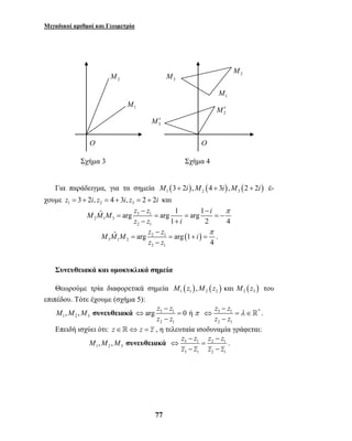 Μιγαδικοί αριθμοί και Γεωμετρία 
Για παράδειγμα, για τα σημεία M1 (3+ 2i),M2 (4 + 3i),M3 (2 + 2i) έ- 
χουμε 1 2 3 z = 3+ 2i, z = 4 + 3i, z = 2 + 2i και 
M M M z z i 
− − π 
ˆ arg arg 1 arg 1 
= = = = − 
z z i 
− π 
ˆ arg arg 1 
= = + = 
arg z z 0 ή 
z z 
77 
3 1 
2 1 3 
2 1 
1 2 4 
− + 
2 1 ( ) 
3 1 2 
3 1 
4 
M M M z z i 
z − 
z 
. 
Συνευθειακά και ομοκυκλικά σημεία 
Θεωρούμε τρία διαφορετικά σημεία ( ) ( ) ( ) 1 1 2 2 3 3 M z ,M z και M z του 
επιπέδου. Τότε έχουμε (σχήμα 5): 
1 2 3 M ,M ,M συνευθειακά 3 1 
2 1 
π 
− 
⇔ = 
− 
z z 
z z 
3 1 λ 
* 
2 1 
− 
⇔ = ∈ 
− 
 . 
Επειδή ισχύει ότι: z∈⇔ z = z , η τελευταία ισοδυναμία γράφεται: 
z − z z − 
z 
z z z z 
M ,M ,M συνευθειακά ⇔ 3 1 = 
2 1 
1 2 3 − − 
3 1 2 1 
. 
Σχήμα 3 Σχήμα 4 
1 M 
2 M 
3 M 
2 M′ 
3 M′ 
1 M 
2 M 
O O 
 