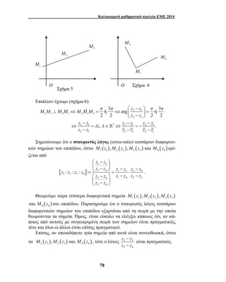 Καλοκαιρινό μαθηματικό σχολείο ΕΜΕ 2014 
1 M 
2 M 
O O Σχήμα 6 
M M M M M M M z z 
2 M 
ˆ ή 3 arg ή 3 
π π π π 
z z 
2 2 2 2 
, . 
z z i z z z z 
z z z z z z 
 −  
 −  − − =   = ⋅ 
 −  − − 
 −    
z z 
z z z z z z z z z z 
78 
Επιπλέον έχουμε (σχήμα 6): 
3 1 
2 1 3 1 2 1 3 
2 1 
3 1 λ λ 
* 3 1 2 1 
2 1 3 1 2 1 
 −  
⊥ ⇔ = ⇔   =  −  
− − − 
⇔ = ∈ ⇔ =− 
 
− − − 
Σημειώνουμε ότι ο σταυρωτός λόγος (cross-ratio) τεσσάρων διαφορετι- 
κών σημείων του επιπέδου, έστω ( ) ( ) ( ) ( ) 1 1 2 2 3 3 4 4 M z ,M z ,M z και M z ορί- 
ζεται από 
[ ] 
1 3 
1 4 1 3 2 4 
1 2 3 4 
2 3 1 4 2 3 
2 4 
: : : : 
z z z z z z 
z z 
. 
Θεωρούμε τώρα τέσσερα διαφορετικά σημεία ( ) ( ) ( ) 1 1 2 2 3 3 M z ,M z ,M z 
( ) 4 4 καιM z του επιπέδου. Παρατηρούμε ότι ο σταυρωτός λόγος τεσσάρων 
διαφορετικών σημείων του επιπέδου εξαρτάται από τη σειρά με την οποία 
θεωρούνται τα σημεία. Όμως, είναι εύκολο να ελέγξει κάποιος ότι, αν κ ά- 
ποιος από αυτούς με συγκεκριμένη σειρά των σημείων είναι πραγματικός, 
τότε και όλοι οι άλλοι είναι επίσης πραγματικοί. 
Επίσης, αν οποιαδήποτε τρία σημεία από αυτά είναι συνευθειακά, έστω 
z − 
z 
z − 
z 
τα ( ) ( ) ( ) 2 2 3 3 4 4 M z ,M z και M z , τότε ο λόγος 2 3 
2 4 
είναι πραγματικός. 
3 M 
3 M 
1 M 
Σχήμα 5 
 