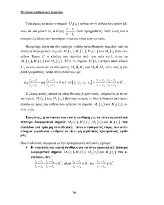Μιγαδικοί αριθμοί και Γεωμετρία 
Τότε όμως το τέταρτο σημείο ( ) 1 1 M z ανήκει στην ευθεία των τριών άλ- 
z z 
z z 
λων, αν και μόνον αν, ο λόγος 1 3 
1 4 
z : z : z : z : z z z z 
⇔ = ⋅ ∈ 
z z 
z z 
79 
− 
− 
είναι πραγματικός. Τότε όμως και ο 
σταυρωτός λόγος των τεσσάρων σημείων είναι πραγματικός. 
Θεωρούμε τώρα ότι δεν υπάρχει τριάδα συνευθειακών σημείων από τα 
τέσσερα διαφορετικά σημεία M1 (z1 ),M2 (z2 ),M3 (z3 ) και M4 (z4 ) του επι- 
πέδου. Έστω C ο κύκλος που περνάει από τρία από αυτά, έστω τα 
( ) ( ) ( ) 2 2 3 3 4 4 M z ,M z και M z . Τότε το σημείο ( ) 1 1 M z ανήκει στον κύκλο 
C , αν και μόνον αν, οι δύο γωνίες 3 1 4 3 2 4 
M Mˆ M και M Mˆ M είναι ίσες ή πα- 
ραπληρωματικές. Αυτό είναι ισοδύναμο με 
arg z z arg z z 0 ή 
4 1 4 2 
3 1 3 2 
z z z z 
π 
− − 
− = 
− − 
− − 
[ ] 1 3 2 4 * 
1 2 3 4 
z − z z − 
z 
1 4 2 3 
 . 
Ο λόγος αυτός μπορεί να είναι θετικός ή αρνητικός , σύμφωνα με το αν 
τα σημεία ( ) ( ) 1 1 2 2 M z και M z βρίσκονται προς το ίδιο ή διαφορετικό ημιε- 
πίπεδο ως προς την ευθεία που ορίζουν τα σημεία ( ) ( ) 3 3 4 4 M z και M z , α- 
ντίστοιχα. 
Επομένως, η αναγκαία και ικανή συνθήκη για να είναι ομοκυκλικά 
τέσσερα διαφορετικά σημεία ( ) ( ) ( ) ( ) 1 1 2 2 3 3 4 4 M z ,M z ,M z και M z του 
επιπέδου ανά τρία μη συνευθειακά, είναι ο σταυρωτός λόγος των αντί- 
στοιχων μιγαδικών αριθμών να είναι μη μηδενικός πραγματικός αριθ- 
μός. 
Πιο αναλυτικά, σύμφωνα με την προηγούμενη ανάλυση, έχουμε: 
• Η αναγκαία και ικανή συνθήκη για να είναι ομοκυκλικά τέσσερα 
διαφορετικά σημεία ( ) ( ) ( ) ( ) 1 1 2 2 3 3 4 4 M z ,M z ,M z και M z του ε- 
πιπέδου, είναι: 
z − z z − 
z 
z z z z 
1 3 ⋅ 2 4 ∈ 
* 
− − 
1 4 2 3 
− 
 , αλλά 1 3 * 
1 4 
∉ 
− 
z − 
z 
z z 
 και 2 3 * 
2 4 
∉ 
− 
 . 
 