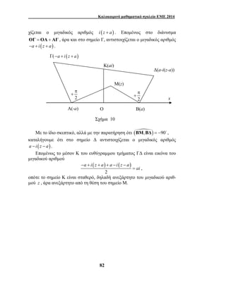 Καλοκαιρινό μαθηματικό σχολείο ΕΜΕ 2014 
χίζεται ο μιγαδικός αριθμός i (z + a) . Επομένως στο διάνυσμα 
ΟΓ = ΟΑ + ΑΓ , άρα και στο σημείο Γ, αντιστοιχίζεται ο μιγαδικός αριθμός 
−a + i (z + a) . 
π 
+ 
π 
+ 
2 x 
2 
Β(a) 
Μ(z) 
Γ( −a + i (z + a) 
Ο 
Κ(ai) 
Σχήμα 10 
A(-a) 
Με το ίδιο σκεπτικό, αλλά με την παρατήρηση ότι ( ) , 
a i z a a i z a 
82 
Δ(a-i(z-a)) 
ΒΜ ΒΔ = −90 , 
καταλήγουμε ότι στο σημείο Δ αντιστοιχίζεται ο μιγαδικός αριθμός 
a − i (z − a). 
Επομένως το μέσον Κ του ευθύγραμμου τμήματος ΓΔ είναι εικόνα του 
μιγαδικού αριθμού 
( ) ( ) 
2 
ai 
− + + + − − 
= , 
οπότε το σημείο Κ είναι σταθερό, δηλαδή ανεξάρτητο του μιγαδικού αριθ- 
μού z , άρα ανεξάρτητο από τη θέση του σημείο Μ. 
 