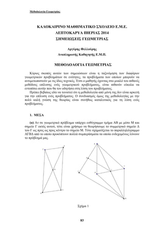Μεθοδολογία Γεωμετρίας 
ΚΑΛΟΚΑΙΡΙΝΟ ΜΑΘΗΜΑΤΙΚΟ ΣΧΟΛΕΙΟ Ε.Μ.Ε. 
ΛΕΠΤΟΚΑΡΥΑ ΠΙΕΡΙΑΣ 2014 
ΣΗΜΕΙΩΣΕΙΣ ΓΕΩΜΕΤΡΙΑΣ 
Αργύρης Φελλούρης 
Αναπληρωτής Καθηγητής Ε.Μ.Π. 
ΜΕΘΟΔΟΛΟΓΙΑ ΓΕΩΜΕΤΡΙΑΣ 
Κύριος σκοπός αυτών των σημειώσεων είναι η ταξινόμηση των διαφόρων 
γεωμετρικών προβλημάτων σε ενότητες, τα προβλήματα των οποίων μπορούν να 
αντιμετωπιστούν με τις ίδιες τεχνικές. Έτσι ο μαθητής έχοντας στο μυαλό του πιθανές 
μεθόδους επίλυσης ενός γεωμετρικού προβλήματος, είναι πιθανόν εύκολα να 
εντοπίσει αυτήν που θα τον οδηγήσει στη λύση του προβλήματος. 
Πρέπει βεβαίως εδώ να τονιστεί ότι η μεθοδολογία από μόνη της δεν είναι αρκετή 
για την επίλυση ενός προβλήματος. Ο συνδυασμός όμως της μεθοδολογίας με την 
πολύ καλή γνώση της θεωρίας είναι συνήθως καταλυτικός για τη λύση ενός 
προβλήματος. 
1. ΜΕΣΑ 
(α) Αν σε γεωμετρικό πρόβλημα υπάρχει ευθύγραμμο τμήμα ΑΒ με μέσο Μ και 
σημείο Γ εκτός αυτού, τότε είναι χρήσιμο να θεωρήσουμε το συμμετρικό σημείο Δ 
του Γ ως προς ως προς κέντρο το σημείο Μ. Τότε σχηματίζεται το παραλληλόγραμμο 
ΑΓΒΔ από το οποίο προκύπτουν πολλά συμπεράσματα τα οποία ενδεχομένως λύνουν 
το πρόβλημά μας. 
Σχήμα 1 
83 
 