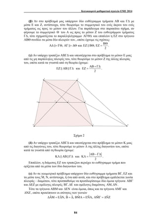 Καλοκαιρινό μαθηματικό σχολείο ΕΜΕ 2014 
(β) Αν στο πρόβλημά μας υπάρχουν δύο ευθύγραμμα τμήματα ΑΒ και ΓΔ με 
μέσα Ε και Ζ, αντίστοιχα, τότε θεωρούμε το συμμετρικό του ενός άκρου του ενός 
τμήματος ως προς το μέσον του άλλου. Για παράδειγμα στο παρακάτω σχήμα, αν 
φέρουμε το συμμετρικό Θ του Α ως προς το μέσον Ζ του ευθυγράμμου τμήματος 
ΓΔ, τότε σχηματίζεται το παραλληλόγραμμο ΑΓΘΔ και επιπλέον η ΕΖ στο τρίγωνο 
ΑΒΘ συνδέει τα μέσα δύο πλευρών του , οπότε έχουμε τις σχέσεις: 
ΒΘ 
, και , . 
84 
2 
ΑΔ &= ΓΘ ΑΓ &= ΔΘ ΕΖ & ΒΘ ΕΖ = 
(γ) Αν υπάρχει τραπέζιο ΑΒΓΔ και υπεισέρχεται στο πρόβλημα το μέσον Ε μιας 
από τις μη παράλληλες πλευρές του, τότε θεωρούμε το μέσον Ζ της άλλης πλευράς 
του, οπότε κατά τα γνωστά από τη θεωρία έχουμε: 
ΕΖ & ΑΒ & ΓΔ και 
ΑΒ + ΓΔ 
ΕΖ = . 
2 
Σχήμα 2 
(δ) Αν υπάρχει τραπέζιο ΑΒΓΔ και υπεισέρχεται στο πρόβλημα το μέσον Κ μιας 
από τις διαγώνιες του, τότε θεωρούμε το μέσον Λ της άλλης διαγωνίου του, οπότε 
κατά τα γνωστά από τη θεωρία έχουμε: 
ΚΛ & ΑΒ & ΓΔ και 
ΑΒ − ΓΔ 
ΚΛ = . 
2 
Επιπλέον, η διάμεσος ΕΖ του τραπεζίου περιέχει το ευθύγραμμο τμήμα που 
ορίζεται από τα μέσα των δύο διαγωνίων του. 
(ε) Αν σε γεωμετρικό πρόβλημα υπάρχουν δύο ευθύγραμμα τμήματα ΒΓ, ΕΖ και 
τα μέσα τους Μ, Ν, αντίστοιχα, ή ένα από αυτά, και στο πρόβλημα εμπλέκεται γωνία 
πλευράς – διαμέσου, τότε προσπαθούμε να προσδιορίσουμε δύο όμοια τρίγωνα ΑΒΓ 
και ΔΕΖ με ομόλογες πλευρές ΒΓ,ΔΕ και ομόλογες διαμέσους ΑΜ,ΔΝ. 
Τότε τα τρίγωνα ΑΒΜ και ΔΕΝ είναι όμοια, όπως και τα τρίγωνα ΑΜΓ και 
ΔΝΖ , οπότε προκύπτουν οι ισότητες των γωνιών 
ΔΑˆΜ = ΕΔˆΝ, Βˆ = Δˆ , ΒΜˆ Α = ΕΝˆ Α, ΑΜˆ Γ = ΔΝˆ Ζ 
 