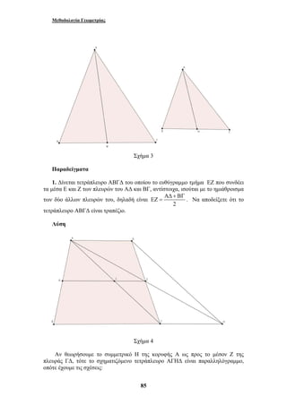 Μεθοδολογία Γεωμετρίας 
Σχήμα 3 
Παραδείγματα 
1. Δίνεται τετράπλευρο ΑΒΓΔ του οποίου το ευθύγραμμο τμήμα ΕΖ που συνδέει 
τα μέσα Ε και Ζ των πλευρών του ΑΔ και ΒΓ, αντίστοιχα, ισούται με το ημιάθροισμα 
των δύο άλλων πλευρών του, δηλαδή είναι 
85 
ΑΔ + ΒΓ 
ΕΖ = . Να αποδείξετε ότι το 
2 
τετράπλευρο ΑΒΓΔ είναι τραπέζιο. 
Λύση 
Σχήμα 4 
Αν θεωρήσουμε το συμμετρικό Η της κορυφής Α ως προς το μέσον Ζ της 
πλευράς ΓΔ, τότε το σχηματιζόμενο τετράπλευρο ΑΓΗΔ είναι παραλληλόγραμμο, 
οπότε έχουμε τις σχέσεις: 
 