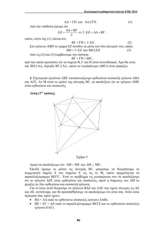 Καλοκαιρινό μαθηματικό σχολείο ΕΜΕ 2014 
ΑΔ = ΓΗ και ΑΔ & ΓΗ . (1) 
ΑΔ + ΒΓ 
ΕΖ = ⇔ ⋅ ΕΖ = ΑΔ + ΒΓ , 
86 
Από την υπόθεση έχουμε ότι 
2 
2 
οπότε, λόγω της (1), έπεται ότι: 
ΒΓ + ΓΗ = 2⋅ΕΖ . (2) 
Στο τρίγωνο ΑΒΗ το τμήμα ΕΖ συνδέει τα μέσα των δύο πλευρών του, οπότε 
ΒΗ = 2⋅ΕΖ και ΒΗ & ΕΖ (3) 
Από τις (2) και (3) λαμβάνουμε την ισότητα: 
ΒΓ + ΓΗ = ΒΗ , 
από την οποία προκύπτει ότι τα σημεία Β, Γ και Η είναι συνευθειακά. Άρα θα είναι 
και ΒΗ & ΑΔ, δηλαδή ΒΓ & ΑΔ , οπότε το τετράπλευρο ΑΒΓΔ είναι τραπέζιο. 
2. Εξωτερικά τριγώνου ΑΒΓ κατασκευάζουμε ορθογώνια ισοσκελή τρίγωνα ΑΒΔ 
και ΑΓΕ. Αν Μ είναι το μέσον της πλευράς ΒΓ, να αποδείξετε ότι το τρίγωνο ΔΜΕ 
είναι ορθογώνιο και ισοσκελές. 
Λύση (1ος τρόπος) 
Σχήμα 5 
Αρκεί να αποδείξουμε ότι: ΔΜ =ΜΕ και ΔΜ ⊥ΜΕ . 
Επειδή έχουμε το μέσον τις πλευράς ΒΓ, μπορούμε να θεωρήσουμε το 
συμμετρικό σημείο Ζ του σημείου Ε ως τις το Μ, οπότε σχηματίζεται το 
παραλληλόγραμμο ΒΕΓΖ . Έτσι το πρόβλημα τις μεταφέρεται στο να αποδείξουμε 
ότι το τρίγωνο ΔΖΕ είναι ορθογώνιο και ισοσκελές, αφού η διάμεσος του ΔΜ το 
χωρίζει σε δύο ορθογώνια και ισοσκελή τρίγωνα. 
Για το λόγο αυτό θεωρούμε τα τρίγωνα ΒΔΖ και ΑΔΕ που έχουν πλευρές τις ΔΖ 
και ΔΕ, αντίστοιχα, και θα προσπαθήσουμε να αποδείξουμε ότι είναι ίσα. Αυτά είναι 
πράγματι ίσα, αφού έχουν: 
• ΒΔ = ΑΔ (από το ορθογώνιο ισοσκελές τρίγωνο ΔΑΒ). 
• ΒΖ = ΕΓ = ΑΕ (από το παραλληλόγραμμο ΒΕΓΖ και το ορθογώνιο ισοσκελές 
τρίγωνο ΕΑΓ). 
 