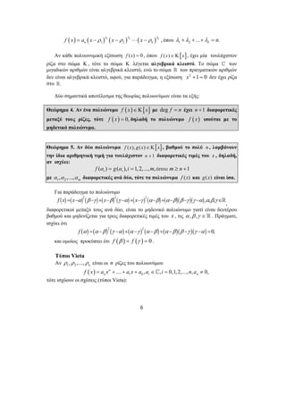( ) ( ) 1 ( ) 2 ( ) 
1 2 k , 
n k f x a x x x λ λ λ = − ρ − ρ ⋅⋅⋅ − ρ όπου 1 2 ... . k λ +λ + +λ = n 
Αν κάθε πολυωνυμική εξίσωση f (x) = 0 , όπου f (x)∈Κ[x], έχει μία τουλάχιστον 
ρίζα στο σώμα Κ , τότε το σώμα Κ λέγεται αλγεβρικά κλειστό. Το σώμα ^ των 
μιγαδικών αριθμών είναι αλγεβρικά κλειστό, ενώ το σώμα  των πραγματικών αριθμών 
δεν είναι αλγεβρικά κλειστό, αφού, για παράδειγμα, η εξίσωση x2 +1 = 0 δεν έχει ρίζα 
στο . 
Δύο σημαντικά αποτέλεσμα της θεωρίας πολυωνύμων είναι τα εξής: 
Θεώρημα 4. Αν ένα πολυώνυμο f ( x)∈Κ[x] με deg f = n έχει n +1 διαφορετικές 
μεταξύ τους ρίζες, τότε f ( x) = 0, δηλαδή το πολυώνυμο f (x) ισούται με το 
μηδενικό πολυώνυμο. 
Θεώρημα 5. Αν δύο πολυώνυμα f (x), g(x)∈Κ[x] , βαθμού το πολύ n , λαμβάνουν 
την ίδια αριθμητική τιμή για τουλάχιστον n + 1 διαφορετικές τιμές του x , δηλαδή, 
αν ισχύει: 
( ) ( ), 1, 2,..., , 1 i i f α = g α i = m όπου m ≥ n + 
με 1 2 , ,..., m α α α διαφορετικές ανά δύο, τότε τα πολυώνυμα f (x) και g(x) είναι ίσα. 
Για παράδειγμα το πολυώνυμο ( ) ( )2 ( ) ( )2 ( ) ( )2 ( ) ( )( )( )f x = x−α β −γ + x−β γ −α + x−γ α−β + α−β β −γ γ −α ,α,β,γ ∈, 
διαφορετικοί μεταξύ τους ανά δύο, είναι το μηδενικό πολυώνυμο γιατί είναι δευτέρου 
βαθμού και μηδενίζεται για τρεις διαφορετικές τιμές του x , τις α ,β ,γ ∈ . Πράγματι, 
ισχύει ότι 
( ) ( )2 ( ) ( )2 ( ) ( )( )( ) f α = α −β γ −α + α −γ α −β + α −β β −γ γ −α =0, 
και ομοίως προκύπτει ότι f (β ) = f (γ ) = 0 . 
Τύποι Vieta 
Αν 1 2 , ,..., n ρ ρ ρ είναι οι n ρίζες του πολυωνύμου 
( ) 1 0 n .... , , 0,1, 2,..., , 0, 
n i n f x = a x + + a x + a a ∈^ i = n a ≠ 
6 
τότε ισχύουν οι σχέσεις (τύποι Vieta): 
 