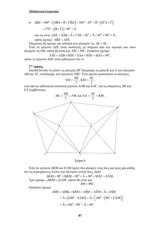 Μεθοδολογία Γεωμετρίας 
• ΔΒˆ Ζ = 3600 − (ΔΒˆ Α+Βˆ + ΓΒˆ Ζ) = 3600 − 450 −Βˆ −(ΕΓˆΔ + Γˆ ) 
ΑΒ ΑΓ 
ΛΜ = ΚΜ = , 
ΑΒ ΑΓ 
ΔΚ = = ΛΜ ΕΛ = = ΚΜ . 
ˆ ˆ ˆ ˆ ˆ ˆ ˆ 
ΔΜΕ = ΔΜΚ + ΚΜΛ + ΛΜΕ = ΛΕΜ + Α + ΛΜΕ 
ˆ 180 ˆ ˆ 180 90 ˆ 
ˆ 180 90 ˆ 90 . 
= Α+ − ΕΛΜ = Α+ ⎡ − + ΓΛΜ ⎤ ⎣ ⎦ 
= Α + − − Α = 
87 
= 2700 − (Βˆ + Γˆ ) = 900 + Αˆ 
και τις είναι ΔΑˆ Ε = ΔΑˆ Β+ Αˆ + ΓΑˆ Ε = 450 + Αˆ + 450 = 900 + Αˆ , 
οπότε έχουμε: ΔΒˆ Ζ = ΔΑˆ Ε . 
Επομένως θα έχουμε την ισότητα των πλευρών τις ΔΖ = ΔΕ . 
Έτσι το τρίγωνο ΔΖΕ είναι ισοσκελές με διάμεσο από την κορυφή των ίσων 
πλευρών τη ΔΜ, οπότε θα είναι και ΔΜ ⊥ ΜΕ . Επιπλέον έχουμε: 
ΖΔˆΕ = ΖΔˆΒ+ ΒΔˆΕ = ΕΔˆΑ+ ΒΔˆΕ = ΒΔˆΑ = 900 , 
οπότε το τρίγωνο ΔΖΕ είναι ορθογώνιο στο Δ. 
2ος τρόπος 
Επειδή δίνεται το μέσον τις πλευράς ΒΓ θεωρούμε τα μέσα Κ και Λ των πλευρών 
ΑΒ και ΑΓ, αντίστοιχα, του τριγώνου ΑΒΓ. Έτσι άμεσα προκύπτουν οι ισότητες: 
, 
2 2 
ενώ από τα ορθογώνια ισοσκελή τρίγωνα ΑΔΒ και ΕΑΓ, για τις διαμέσους ΔΚ και 
ΕΛ λαμβάνουμε: 
και 
2 2 
Σχήμα 6 
Έτσι τα τρίγωνα ΔΚΜ και ΕΛΜ έχουν δύο πλευρές τους ίσες μία προς μία καθώς 
και τις περιεχόμενες γωνίες των πλευρών αυτών ίσες, αφού 
ΔΚˆΜ = 900 + ΒΚˆΜ = 900 + Αˆ = 900 +ΜΛˆ Γ = ΕΛˆΜ. 
Άρα έχουμε +ΔΚΜ =+ΕΛΜ, οπότε θα είναι και 
ΔΜ = ΜΕ . 
Επιπλέον έχουμε 
( 0 ) 0 ( 0 ) 
0 0 0 
 