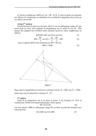 Καλοκαιρινό μαθηματικό σχολείο ΕΜΕ 2014 
3. Δίνεται τετράπλευρο ΑΒΓΔ με ΑΔ = ΒΓ. Αν Κ, Λ είναι τα μέσα των πλευρών 
του ΑΒ και ΓΔ, αντίστοιχα, να αποδείξετε ότι η ευθεία ΚΛ σχηματίζει ίσες γωνίες με 
τις ευθείες ΑΔ και ΒΓ. 
Λύση (1ος τρόπος) 
Επειδή δίνονται τα μέσα των πλευρών ΑΒ, ΓΔ και το ευθύγραμμο τμήμα ΑΓ έχει 
κοινό άκρο με αυτά, είναι χρήσιμο να θεωρήσουμε και το μέσον Η του ΑΓ. Τότε 
έχουμε δύο τμήματα που συνδέουν μέσα πλευρών τριγώνων, οπότε λαμβάνουμε τις 
σχέσεις: 
ΚΗ & ΒΓ & ΒΖ και ΗΛ & ΑΔ & ΔΕ , (1) 
ΒΓ ΑΔ ΒΓ 
ΚΗ = ΗΛ = = = ΚΗ . (2) 
και 
2 2 2 
΄Αρα το τρίγωνο ΚΗΛ είναι ισοσκελές με ΚΗ = ΗΛ και 
ΗΚˆ Λ = ΗΛˆΚ . (3) 
Σχήμα 7 
Όμως από τις παραλληλίες (1) έπονται οι ισότητες γωνιών 1 1 
Ζˆ = Εˆ . 
88 
Ζˆ = ΗΚˆ Λ και Εˆ = ΗΛˆΚ , 
οπότε λόγω της (3) προκύπτει η ισότητα 1 1 
2ος τρόπος 
Έστω Θ το συμμετρικό του Α ως προς το μέσον Λ της πλευράς ΓΔ. Τότε το 
τετράπλευρο ΑΓΘΔ είναι παραλληλόγραμμο, οπότε έχουμε 
ΘΓ & ΑΔ & ΔΕ , (4) 
ενώ στο τρίγωνο ΑΒΘ το ευθύγραμμο τμήμα ΚΛ συνδέει τα μέσα δύο πλευρών του, 
οπότε θα είναι 
ΚΛ & ΒΘ και ΕΛ & ΒΘ. (5) 
 