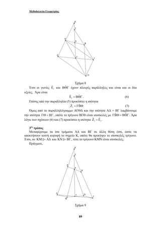 Μεθοδολογία Γεωμετρίας 
Σχήμα 8 
ˆ ˆΕ 
= ΒΘΓ . (6) 
89 
ˆΕ 
Έτσι οι γωνίες 1 
και ΒΘˆ Γ έχουν πλευρές παράλληλες και είναι και οι δύο 
οξείες. Άρα είναι 
1 
Επίσης από την παραλληλία (5) προκύπτει η ισότητα 
. 1Ζˆ = ΓΒˆ Θ (7) 
Όμως από το παραλληλόγραμμο ΑΓΘΔ και την ισότητα ΑΔ = ΒΓ λαμβάνουμε 
την ισότητα ΓΘ = ΒΓ, οπότε το τρίγωνο ΒΓΘ είναι ισοσκελές με ΓΒˆ Θ = ΒΘˆ Γ. Άρα 
λόγω των σχέσεων (6) και (7) προκύπτει η ισότητα Ζˆ = Εˆ . 
1 1 
3ος τρόπος 
Μεταφέρουμε τα ίσα τμήματα ΑΔ και ΒΓ σε άλλη θέση έτσι, ώστε να 
αποκτήσουν κοινή κορυφή το σημείο Κ, οπότε θα προκύψει το ισοσκελές τρίγωνο. 
Έτσι, αν ΚΜ&= ΑΔ και ΚΝ &= ΒΓ, τότε το τρίγωνο ΚΜΝ είναι ισοσκελές. 
Πράγματι, 
Σχήμα 9 
 