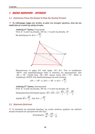 Γεωμετρία 
1 ΒΒΑΑ ΣΣ ΙΙΚΚΑΑ ΘΘΕΕ ΩΩΡΡ ΗΗΜΜΑΑ ΤΤΑΑ - ΠΠΡΡ ΟΟ ΤΤΑΑ ΣΣ ΕΕ ΙΙΣΣ 
1 . 1 ΕΕ ΥΥ ΘΘ ΥΥ ΓΓ ΡΡ ΑΑ ΜΜ ΜΜ ΟΟ ΤΤ ΜΜ ΗΗ ΜΜ ΑΑ ΠΠ ΟΟ ΥΥ ΣΣ ΥΥ ΝΝ ΔΔ ΕΕ ΕΕ ΙΙ ΤΤ ΑΑ ΜΜ ΕΕ ΣΣ ΑΑ ΤΤ ΩΩ ΝΝ ΠΠ ΛΛ ΕΕ ΥΥ ΡΡ ΩΩ ΝΝ ΤΤ ΡΡ ΙΙ ΓΓ ΩΩ ΝΝ ΟΟ ΥΥ 
Ø Το ευθύγραμμο τμήμα που συνδέει τα μέσα των πλευρών τριγώνου, είναι ίσο και 
παράλληλο με το μισό της τρίτης πλευράς. 
Απόδειξη (1ος Τρόπος: Γεωμετρικά) 
Έστω Κ το μέσο της πλευράς ΑΒ και Λ το μέσο της πλευράς ΑΓ . 
Θα αποδείξουμε ότι 
ΔΒ 
9 2 
// ΒΓ 
ΚΛ = . 
2 
Προεκτείνουμε το τμήμα ΚΛ κατά τμήμα ΛΝ =ΚΛ . Τότε το τετράπλευρο 
ΑΚΓΝ είναι παραλληλόγραμμο (διότι οι διαγώνιές του διχοτομούνται). Άρα 
ΑΚ = //ΝΓ . Επειδή όμως ΑΚ =ΚΒ , έχουμε τελικά ΚΒ = // ΝΓ . Οπότε το 
τετράπλευρο ΚΝΓΒ είναι παραλληλόγραμμο και κατά συνέπεια: 
ΚΝ = // ΒΓ ⇔ 2ΚΛ = // ΒΓ 
2 
// 
ΒΓ 
⇔ΚΛ = . 
Απόδειξη (2ος Τρόπος: Διανυσματικά) 
Έστω Κ το μέσο της πλευράς ΑΒ και Λ το μέσο της πλευράς ΑΓ . 
Χρησιμοποιώντας διανύσματα έχουμε: 
ΒΑ ΑΓ ΒΓ 
ΚΛ =ΚΑ +ΑΛ = + = . 
2 2 2 
Δηλαδή 
ΒΓ 
ΚΛ = . Άρα 
2 
2 
// 
ΒΓ 
ΚΛ = 
1 . 2 ΘΘ ΕΕ ΩΩ ΡΡ ΗΗ ΜΜ ΑΑ ΤΤ ΑΑ ΔΔ ΙΙ ΧΧ ΟΟ ΤΤ ΟΟ ΜΜ ΩΩ ΝΝ 
Ø Η εσωτερική και εξωτερική διχοτόμος της γωνίας τριγώνου, χωρίζουν την απέναντι 
πλευρά εσωτερικά και εξωτερικά στον ίδιο λόγο. 
Συγκεκριμένα: 
γ 
β 
ΕΒ 
ΕΓ 
ΔΓ 
= = . 
 