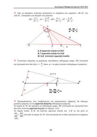 Καλοκαιρινό Μαθηματικό Σχολείο Ε.Μ.Ε 2014 
Ø Από τις παραπάνω αναλογίες προκύπτουν οι εκφράσεις των τμημάτων ΔΒ ,ΔΓ και 
ΕΒ ,ΕΓ , συναρτήσει των πλευρών του τριγώνου. 
= , 
λ = (όπου μ ,ν τα μήκη γνωστών ευθυγράμμων τμημάτων). 
9 3 
α ⋅ 
γ 
= , 
β γ 
ΔΒ 
+ 
α ⋅ 
β 
β γ 
ΔΓ 
+ 
α ⋅ 
γ 
= , 
β γ 
ΕΒ 
− 
α β 
⋅ 
= . 
β γ 
ΕΓ 
− 
Ø Γενικότερα, μπορούμε να χωρίσουμε οποιοδήποτε ευθύγραμμο τμήμα ΑΒ εσωτερικά 
μ 
και εξωτερικά στον ίδιο λόγο 
ν 
Ø Χρησιμοποιώντας τους συμβολισμούς του προηγούμενου σχήματος, θα δώσουμε 
μερικούς ορισμούς για την αρμονική διαίρεση ευθυγράμμου τμήματος. 
Τα σημεία Κ ,Μ που χωρίζουν το ευθύγραμμο τμήμα ΑΒ (εσωτερικά και εξωτερικά) στον 
ίδιο λόγο, λέγονται αρμονικά συζυγή των σημείων Α,Β . 
Τα σημεία λοιπόν Κ ,Μ θα λέγονται αρμονικά συζυγή των Α,Β αν και μόνο αν 
ΜΑ 
ΜΒ 
ΚΑ 
ΚΒ 
= (ένα από τα σημεία Κ ,Μ είναι εσωτερικό και το άλλο εξωτερικό του τμήματος 
ΑΒ ). 
 