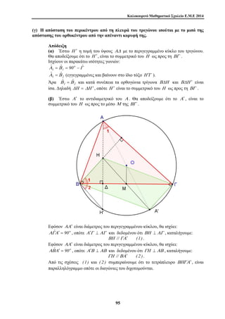 Καλοκαιρινό Μαθηματικό Σχολείο Ε.Μ.Ε 2014 
(γ) Η απόσταση του περικέντρου από τη πλευρά του τριγώνου ισούται με το μισό της 
απόστασης του ορθοκέντρου από την απέναντι κορυφή της. 
Απόδειξη 
(α) Έστω Η ′ η τομή του ύψους ΑΔ με το περιγεγραμμένο κύκλο του τριγώνου. 
Θα αποδείξουμε ότι το Η ′ , είναι το συμμετρικό του Η ως προς τη ΒΓ . 
Ισχύουν οι παρακάτω ισότητες γωνιών: 
Αˆ Βˆ 90o Γˆ 
1 = 1 = − 
1 2 
Αˆ = Βˆ (εγγεγραμμένες και βαίνουν στο ίδιο τόξο Η Γ′ ). 
Άρα 1 2 
Βˆ = Βˆ και κατά συνέπεια τα ορθογώνια τρίγωνα ΒΔΗ και ΒΔΗ ′ είναι 
ίσα. Δηλαδή ΔΗ = ΔΗ ′ , οπότε Η ′ είναι το συμμετρικό του Η ως προς τη ΒΓ . 
(β) Έστω Α ′ το αντιδιαμετρικό του Α . Θα αποδείξουμε ότι το Α ′ , είναι το 
συμμετρικό του Η ως προς το μέσο Μ της ΒΓ . 
Εφόσον ΑΑ′ είναι διάμετρος του περιγεγραμμένου κύκλου, θα ισχύει: 
ΑΓˆΑ′ = 90o , οπότε Α′Γ ⊥ ΑΓ και δεδομένου ότι ΒΗ ⊥ ΑΓ , καταλήγουμε: 
ΒΗ // ΓΑ′ (1) . 
Εφόσον ΑΑ′ είναι διάμετρος του περιγεγραμμένου κύκλου, θα ισχύει: 
ΑΒˆΑ′ = 90o , οπότε Α′Β ⊥ ΑΒ και δεδομένου ότι ΓΗ ⊥ ΑΒ , καταλήγουμε: 
ΓΗ // ΒΑ′ ( 2 ) . 
Από τις σχέσεις (1) και ( 2 ) συμπεραίνουμε ότι το τετράπλευρο ΒΗΓΑ′ , είναι 
παραλληλόγραμμο οπότε οι διαγώνιες του διχοτομούνται. 
9 5 
 
