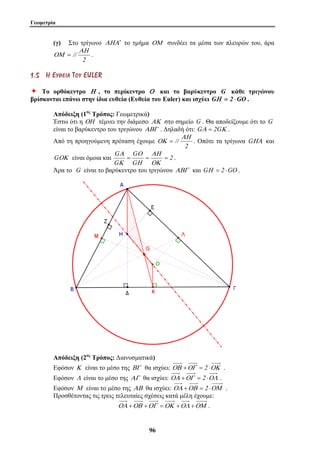 Γεωμετρία 
(γ) Στο τρίγωνο ΑΗΑ′ το τμήμα ΟΜ συνδέει τα μέσα των πλευρών του, άρα 
G ΑΗ 
= = = 
9 6 
2 
// 
ΑΗ 
ΟΜ = . 
1 . 5 ΗΗ ΕΕ ΥΥ ΘΘ ΕΕ ΙΙ ΑΑ ΤΤ ΟΟ ΥΥ EUL E R 
Ø Το ορθόκεντρο Η , το περίκεντρο Ο και το βαρύκεντρο G κάθε τριγώνου 
βρίσκονται επάνω στην ίδια ευθεία (Ευθεία του Euler) και ισχύει GΗ = 2 ⋅GO . 
Απόδειξη (1ος Τρόπος: Γεωμετρικά) 
Έστω ότι η ΟΗ τέμνει την διάμεσο ΑΚ στο σημείο G . Θα αποδείξουμε ότι το G 
είναι το βαρύκεντρο του τριγώνου ΑΒΓ . Δηλαδή ότι: GΑ = 2GΚ . 
Από τη προηγούμενη πρόταση έχουμε 
// ΑΗ 
ΟΚ = . Οπότε τα τρίγωνα GΗΑ και 
2 
G 
Ο 
Α 
GΟΚ είναι όμοια και 2 
G 
G 
ΟΚ 
Η 
Κ 
. 
Άρα το G είναι το βαρύκεντρο του τριγώνου ΑΒΓ και GΗ = 2 ⋅GO . 
Απόδειξη (2ος Τρόπος: Διανυσματικά) 
Εφόσον Κ είναι το μέσο της ΒΓ θα ισχύει: ΟΒ +ΟΓ = 2 ⋅ΟΚ . 
Εφόσον Λ είναι το μέσο της ΑΓ θα ισχύει: ΟΑ +ΟΓ = 2 ⋅ΟΛ . 
Εφόσον Μ είναι το μέσο της ΑΒ θα ισχύει: ΟΑ +ΟΒ = 2 ⋅ΟΜ . 
Προσθέτοντας τις τρεις τελευταίες σχέσεις κατά μέλη έχουμε: 
ΟΑ +ΟΒ +ΟΓ =ΟΚ +ΟΛ +ΟΜ . 
 