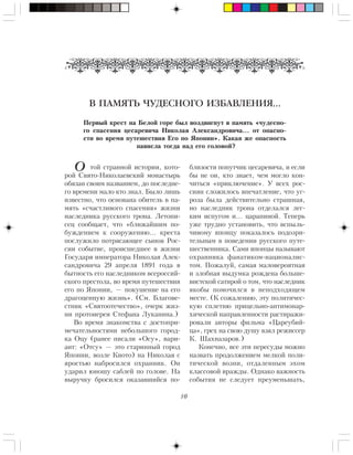10
òîé ñòðàííîé èñòîðèè, êîòî-
ðîé Ñâÿòî-Íèêîëàåâñêèé ìîíàñòûðü
îáÿçàí ñâîèì íàçâàíèåì, äî ïîñëåäíå-
ãî âðåìåíè ìàëî êòî çíàë. Áûëî ëèøü
èçâåñòíî, ÷òî îñíîâàíà îáèòåëü â ïà-
ìÿòü «ñ÷àñòëèâîãî ñïàñåíèÿ» æèçíè
íàñëåäíèêà ðóññêîãî òðîíà. Ëåòîïè-
ñåö ñîîáùàåò, ÷òî «áëèæàéøèì ïî-
áóæäåíèåì ê ñîîðóæåíèþ… êðåñòà
ïîñëóæèëî ïîòðÿñàþùåå ñûíîâ Ðîñ-
ñèè ñîáûòèå, ïðîèñøåäøåå â æèçíè
Ãîñóäàðÿ èìïåðàòîðà Íèêîëàÿ Àëåê-
ñàíäðîâè÷à 29 àïðåëÿ 1891 ãîäà â
áûòíîñòü åãî íàñëåäíèêîì âñåðîññèé-
ñêîãî ïðåñòîëà, âî âðåìÿ ïóòåøåñòâèÿ
åãî ïî ßïîíèè, — ïîêóøåíèå íà åãî
äðàãîöåííóþ æèçíü». (Ñì. Áëàãîâå-
ñòíèê «Ñâÿòîîòå÷åñòâî», î÷åðê æèç-
íè ïðîòîèåðåÿ Ñòåôàíà Ëóêàíèíà.)
Âî âðåìÿ çíàêîìñòâà ñ äîñòîïðè-
ìå÷àòåëüíîñòÿìè íåáîëüøîãî ãîðîä-
êà Îöó (ðàíåå ïèñàëè «Îñó», âàðè-
àíò: «Îòñó» — ýòî ñòàðèííûé ãîðîä
ßïîíèè, âîçëå Êèîòî) íà Íèêîëàÿ ñ
ÿðîñòüþ íàáðîñèëñÿ îõðàííèê. Îí
óäàðèë þíîøó ñàáëåé ïî ãîëîâå. Íà
âûðó÷êó áðîñèëñÿ îêàçàâøèéñÿ ïî-
Ïåðâûé êðåñò íà Áåëîé ãîðå áûë âîçäâèãíóò â ïàìÿòü «÷óäåñíî-
ãî ñïàñåíèÿ öåñàðåâè÷à Íèêîëàÿ Àëåêñàíäðîâè÷à… îò îïàñíî-
ñòè âî âðåìÿ ïóòåøåñòâèÿ Åãî ïî ßïîíèè». Êàêàÿ æå îïàñíîñòü
íàâèñëà òîãäà íàä åãî ãîëîâîé?
áëèçîñòè ïîïóò÷èê öåñàðåâè÷à, è åñëè
áû íå îí, êòî çíàåò, ÷åì ìîãëî êîí-
÷èòüñÿ «ïðèêëþ÷åíèå». Ó âñåõ ðîñ-
ñèÿí ñëîæèëîñü âïå÷àòëåíèå, ÷òî óã-
ðîçà áûëà äåéñòâèòåëüíî ñòðàøíàÿ,
íî íàñëåäíèê òðîíà îòäåëàëñÿ ëåã-
êèì èñïóãîì è… öàðàïèíîé. Òåïåðü
óæå òðóäíî óñòàíîâèòü, ÷òî âñïûëü-
÷èâîìó ÿïîíöó ïîêàçàëîñü ïîäîçðè-
òåëüíûì â ïîâåäåíèè ðóññêîãî ïóòå-
øåñòâåííèêà. Ñàìè ÿïîíöû íàçûâàþò
îõðàííèêà ôàíàòèêîì-íàöèîíàëèñ-
òîì. Ïîæàëóé, ñàìàÿ ìàëîâåðîÿòíàÿ
è çëîáíàÿ âûäóìêà ðîæäåíà áîëüøå-
âèñòñêîé ñàòèðîé î òîì, ÷òî íàñëåäíèê
ÿêîáû ïîìî÷èëñÿ â íåïîäõîäÿùåì
ìåñòå. (Ê ñîæàëåíèþ, ýòó ïîëèòè÷åñ-
êóþ ñïëåòíþ ïðèöåëüíî-àíòèìîíàð-
õè÷åñêîé íàïðàâëåííîñòè ðàñòèðàæè-
ðîâàëè àâòîðû ôèëüìà «Öàðåóáèé-
öà», ãðåõ íà ñâîþ äóøó âçÿë ðåæèññåð
Ê. Øàõíàçàðîâ.)
Êîíå÷íî, âñå ýòè ïåðåñóäû ìîæíî
íàçâàòü ïðîäîëæåíèåì ìåëêîé ïîëè-
òè÷åñêîé âîçíè, îòäàëåííûì ýõîì
êëàññîâîé âðàæäû. Îäíàêî âàæíîñòü
ñîáûòèÿ íå ñëåäóåò ïðåóìåíüøàòü,
В ПАМЯТЬ ЧУДЕСНОГО ИЗБАВЛЕНИЯ…
О
 