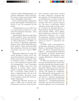 101
«ÍÎÍÅÊÀÑÀÉÒÅÑÜÌÎÅÉÄÓØÈ»
ñòîÿòåëü öåðêâè Ïðåîáðàæåíèÿ, ïî-
÷åòíûé ãðàæäàíèí ãîðîäà Êóíãóðà.
Îí ïîìîã óòî÷íèòü ðÿä âàæíûõ ôàê-
òîâ èç áèîãðàôèè ìîíàñòûðÿ…
Â åãî ëè÷íîì àðõèâå ñîõðàíèëèñü
ðåäêèå ôîòîãðàôèè. Îòåö Áîðèñ ðàñ-
ñêàçàë î òîì, ÷òî çàïîìíèë íà âñþ
æèçíü:
«Ñâÿùåííèêîì ÿ ñòàë â 1951 ãîäó
è çà ñâîþ æèçíü âñòðå÷àëñÿ ñî ìíî-
ãèìè áåëîãîðñêèìè ìîíàõàìè… Êîãî
ïîìíþ õîðîøî?
Àðõèìàíäðèò Èîàíí (â ìèðó ßêîâ
Ëåòîâ) ðåøèëñÿ áûòü íàñåëüíèêîì,
ïîñëóøíèêîì íà Áåëîé ãîðå óæå ïîñ-
ëå ãèáåëè Âàðëààìà I. Â 1950-õ ãî-
äàõ ñëóæèë â ïðèãîðîäå Êðàñíîâè-
øåðñêà, çàòåì â Ïîëûãàðöå (Êóíãóð-
ñêèé ðàéîí). Î÷åíü áëàãî÷åñòèâûé
áûë ñâÿùåííèê. Ïîñòðèã îí ïîëó÷èë
â Êóíãóðå, çäåñü æå è óìåð â 1960-å
ãîäû.
Èåðîìîíàõ Âàðëààì (â ìèðó Âà-
ñèëèé Çîìàðåâ) ñëóæèë ïîñëå ðàç-
ãðîìà Áåëîãîðñêîãî ìîíàñòûðÿ â äå-
ðåâíå Ñàïîâî (âîçëå Êóíãóðà). Ñòðî-
ãî ñîáëþäàë ïîñòû, â ñóááîòû äàæå
íå åë, òîãî è òðåáîâàë îò äðóãèõ. Âëà-
ñòè ðàñïðàâèëèñü ñ íèì ñëåäóþùèì
îáðàçîì. Â 1930-õ ãîäàõ øåë îòåö
Âàðëààì íà ñëóæáó óòðîì, óâèäåë
ïîæàð: â äåðåâíå ãîðåëà ìàñòåðñêàÿ.
Îí — â ñåëüñîâåò, ÷òîáû, çíà÷èò, çà-
ÿâèòü î ïðîèñøåñòâèè. Åãî æå è îá-
âèíèëè â ïîäæîãå. Îñóäèëè, ñîñëà-
ëè. Â ëàãåðÿõ è ïîãèá ýòîò áëàãî÷åñ-
òèâûé ñâÿùåííèê.
Þâåíàëèé (Êèëèí) ïîëó÷èë ïî-
ñòðèã â 1904 ãîäó íà Áåëîé ãîðå.
Â ìèðó áûë ó÷èòåëåì. Â ìîëîäîñòè ñ
íèì ñëó÷èëàñü òàêàÿ áåäà: êàòàëñÿ
íà ëîäêå ñ íåâåñòîé, à íåäàëåêî ïðî-
øåë ïàðîõîä. Îò áîëüøîé âîëíû ëîä-
êà ïåðåâåðíóëàñü, è íåâåñòà óòîíóëà.
Ïîñëå òàêîãî ïîòðÿñåíèÿ äîëãî íå
íàõîäèë ñåáå ìåñòà, äðóçüÿ ñòûäèëè
åãî. Îí óøåë â ìîíàñòûðü. Ïîñëå
çàêðûòèÿ ìîíàñòûðÿ îòñòóïèë âìåñ-
òå ñ áåëûìè íà Äàëüíèé Âîñòîê, â
Ìàíü÷æóðèþ, Êèòàé. Îäíàêî âî âòî-
ðîé ïîëîâèíå 1940-õ, ïîñëå âîéíû,
ðåøèë âåðíóòüñÿ â Ðîññèþ. Ñëóæèë
åïèñêîïîì â Èæåâñêå, ãäå è óìåð.
Îí ïðèåçæàë â Ïåðìü íà ïîõîðîíû
àðõèåïèñêîïà Ïåðìñêîãî Òîâèÿ, îò-
ïåâàë åãî âìåñòå ñ åïèñêîïîì Äî-
íàòîì».
Â 1950-õ ãîäàõ ñ ïîñëåäíèìè áå-
ëîãîðñêèìè ìîíàõàìè âñòðå÷àëñÿ â
Ïåðìè è ïðîòîèåðåé Íèêîëàé Òåòå-
ðèí, íàñòîÿòåëü Ïåòðîïàâëîâñêîãî
ñîáîðà: ñ àðõèìàíäðèòîì Èîàííîì
(Ëåòîâûì), èãóìåíîì Ôåîïåìòîì
(Â. Ïîïîâûì), ïðîòîèåðåÿìè Àëåê-
ñàíäðîì Ôîêèíûì è Ïåòðîì Ñåêðå-
òàðåâûì.
Â 1926 ãîäó íàñòîÿòåëåì õðàìà â
ïîñåëêå Áàëìîøíûé áûë òàêæå áûâ-
øèé áåëîãîðñêèé ïîñëóøíèê èåðîìî-
íàõ Èîàííèêèé (Èâàí Èâàíîâè÷
Ëèõà÷åâ). Ïðèõîä âêëþ÷àë æèòåëåé
Ãàéâû, ïîñåëêîâ Íîáåëÿ è Ñåðíîêèñ-
ëîòíîãî. Ïî äàííûì Ï. Àãàôîíîâà,
îòåö Èîàííèêèé íåîäíîêðàòíî ïîä-
âåðãàëñÿ àðåñòàì, à â 1936 ãîäó îñóæ-
äåí âìåñòå ñ ãðóïïîé ñâÿùåííèêîâ
âî ãëàâå ñ àðõèåïèñêîïîì Ãëåáîì Ïî-
êðîâñêèì çà «…êîíòððåâîëþöèîííóþ
àãèòàöèþ, êàê ïðè èñïîëíåíèè ðåëè-
ãèîçíûõ îáðÿäîâ, òàê è â ðàçëè÷íûõ
 