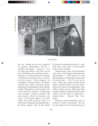 104
II.ÄÐÀÌÀÍÀÐÎÄÀ
ðåã íàñ, ÷òîáû ìû ãäå ÷åãî ëèøíåãî
íå ñêàçàëè. Íàêàçûâàë: «Ñëîâî —
ñåðåáðî, ìîë÷àíèå — çîëîòî»… À òî
è ñòåíû óøè èìåþò. Äà è áåç ñëåç íå
ìîã âñïîìèíàòü âñå èçäåâàòåëüñòâà…
Ãîâîðèë, ÷òî Êîìñîìîëüñê-íà-Àìóðå
«ïîñòðîåí íà íàøèõ êîñòÿõ», çíà÷èò,
îí òàì è ñèäåë… Îòåö ãîâîðèë, ÷òî
«õðàáðîñòü ãîðîäà áåðåò». Â îáùåì,
÷åëîâåê áûë î÷åíü ñèëüíûé äóõîì,
ãðàìîòíûé, íà÷èòàííûé, ïî÷òè ïðîçîð-
ëèâûé. Íàïðèìåð, ÿ õîòåëà áûòü ó÷è-
òåëåì ðóññêîãî ÿçûêà è ëèòåðàòóðû
èëè èñòîðèè, ó÷èëàñü õîðîøî. Íî
ïàïà ñêàçàë: «Åñëè òû ñòàíåøü ó÷è-
òåëåì, òî íàñòóïèò âðåìÿ è òû ïîé-
ìåøü, ÷òî äåòåé ó÷èëà íå òîìó, è ó
òåáÿ áóäåò ñòðàøíîå ðàçî÷àðîâàíèå».
ß ñåé÷àñ äóìàþ: êàê îí áûë ïðàâ!
ß ïîøëà ïî ìåäèöèíñêîé ÷àñòè, ÷åìó
ïàïà áûë î÷åíü ðàä è áëàãîñëîâèë
ìåíÿ ëå÷èòü ëþäåé».
Çàêàí÷èâàåò ñâîè âîñïîìèíàíèÿ
äî÷ü îòöà Àëåêñàíäðà íåîæèäàííûì
ïðèçíàíèåì: «…Ìíå áûëî íå îäíî
ïðåäëîæåíèå îò ñâÿùåííîñëóæèòåëåé
(î çàìóæåñòâå. — Â. Ã.), íî ÿ íå õî-
òåëà, ÷òîáû íàä ìîèìè äåòüìè áûëè
òàêèå èçäåâàòåëüñòâà, êàê íàä íàìè.
Çàìóæ íå ïîøëà çà ñâÿùåííèêà, õîòÿ
â Áîãà âåðèëà âñåãäà. Âûñûëàþ Âàì
êîïèþ ñïðàâêè î ðåàáèëèòàöèè ïàïû
è ôîòî, íà íåì ïàïà â ìîíàñòûðå ñ
ðîäèòåëÿìè… Õðàíè Âàñ Ãîñ-
ïîäü».
Ïîìèìî îïóáëèêîâàííûõ åñòü è
íåìàëî óñòíûõ èñòî÷íèêîâ. Íå âñå
èç íèõ óäàåòñÿ ïîêà ïîäòâåðäèòü äî-
Îòåö Ïåòð
 