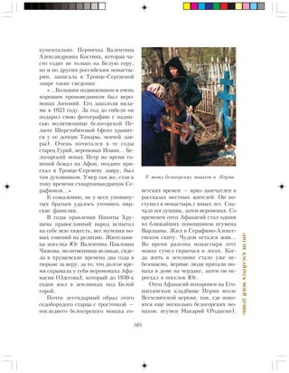 105
«ÍÎÍÅÊÀÑÀÉÒÅÑÜÌÎÅÉÄÓØÈ»
êóìåíòàëüíî. Ïåðìÿ÷êà Âàëåíòèíà
Àëåêñàíäðîâíà Êîñòèíà, êîòîðàÿ ÷à-
ñòî åçäèò íå òîëüêî íà Áåëóþ ãîðó,
íî è ïî äðóãèì ðîññèéñêèì ìîíàñòû-
ðÿì, çàïèñàëà â Òðîèöå-Ñåðãèåâîé
ëàâðå òàêèå ñâåäåíèÿ:
«…Áîëüøèì ïîäâèæíèêîì è î÷åíü
õîðîøèì ïðîïîâåäíèêîì áûë èåðî-
ìîíàõ Àíòîíèé. Åãî çàêîëîëè âèëà-
ìè â 1923 ãîäó. Çà ãîä äî ãèáåëè îí
ïîäàðèë ñâîþ ôîòîãðàôèþ ñ íàäïè-
ñüþ ìîëèòâåííèöå áåëîãîðñêîé Ïå-
ëàãåå Øåðñòîáèòîâîé (ôîòî õðàíèò-
ñÿ ó åå äî÷åðè Òàìàðû, ïåâ÷åé ëàâ-
ðû). Î÷åíü ïî÷èòàëñÿ â òå ãîäû
ñòàðåö Ãóðèé, èåðîìîíàõ Èîàíí… Áå-
ëîãîðñêèé ìîíàõ Ïåòð âî âðåìÿ ãî-
íåíèé áåæàë íà Àôîí, ïîçäíåå ïðè-
åõàë â Òðîèöå-Ñåðãèåâó ëàâðó, áûë
òàì äóõîâíèêîì. Óìåð òàì æå, ñòàâ ê
òîìó âðåìåíè ñõèàðõèìàíäðèòîì Ñå-
ðàôèìîì…»
Ê ñîæàëåíèþ, íå ó âñåõ óïîìÿíó-
òûõ áðàòüåâ óäàëîñü óòî÷íèòü ìèð-
ñêèå ôàìèëèè.
Â ãîäû ïðàâëåíèÿ Íèêèòû Õðó-
ùåâà ïðàâîñëàâíûé íàðîä èñïûòàë
íà ñåáå âñþ òÿæåñòü, âñå ìó÷åíèÿ íî-
âûõ ãîíåíèé íà ðåëèãèþ. Æèòåëüíè-
öà ïîñåëêà Þã Âàëåíòèíà Ïàâëîâíà
×èæîâà, ìîëèòâåííèöà âåëèêàÿ, ñèäå-
ëà â õðóùåâñêèå âðåìåíà äâà ãîäà â
òþðüìå çà âåðó, çà òî, ÷òî äîëãîå âðå-
ìÿ ñêðûâàëà ó ñåáÿ èåðîìîíàõà Àôà-
íàñèÿ (Îäåãîâà), êîòîðûé äî 1930-õ
ãîäîâ æèë â çåìëÿíêàõ ïîä Áåëîé
ãîðîé.
Ïî÷òè ëåãåíäàðíûé îáðàç ýòîãî
ñåäîáîðîäîãî ñòàðöà ñ òðîñòî÷êîé —
ïîñëåäíåãî áåëîãîðñêîãî ìîíàõà ñî-
âåòñêèõ âðåìåí — ÿðêî çàïå÷àòëåí â
ðàññêàçàõ ìåñòíûõ æèòåëåé. Îí ïî-
ñòóïèë â ìîíàñòûðü ñ þíûõ ëåò. Ñíà-
÷àëà ïîñëóøíèê, çàòåì èåðîìîíàõ. Ñî
âðåìåíåì îòåö Àôàíàñèé ñòàë îäíèì
èç áëèæàéøèõ ïîìîùíèêîâ èãóìåíà
Âàðëààìà. Æèë â Ñåðàôèìî-Àëåêñå-
åâñêîì ñêèòó. ×óäîì îñòàëñÿ æèâ…
Âî âðåìÿ ðàçãîíà ìîíàñòûðÿ ýòîò
ìîíàõ ñóìåë ñêðûòüñÿ â ëåñàõ. Êîã-
äà æèòü â çåìëÿíêå ñòàëî óæå íå-
áåçîïàñíî, âåðíûå ëþäè ïðÿòàëè ìî-
íàõà â äîìå íà ÷åðäàêå, çàòåì îí ïå-
ðååõàë â ïîñåëîê Þã.
Îòåö Àôàíàñèé ïîõîðîíåí íà Åãî-
øèõèíñêîì êëàäáèùå Ïåðìè âîçëå
Âñåõñâÿòñêîé öåðêâè, òàì, ãäå ïîêî-
ÿòñÿ åùå íåñêîëüêî áåëîãîðñêèõ ìî-
íàõîâ: èãóìåí Ìàêàðèé (Ðîäûãèí),
Ó ìîãèë áåëîãîðñêèõ ìîíàõîâ â Ïåðìè
 