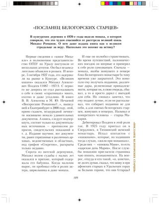 109
«ÏÎÑËÀÍÅÖÁÅËÎÃÎÐÑÊÈÕÑÒÀÐÖÅÂ»
Ïåðâûå ñâåäåíèÿ î «êíÿçå Ìèõà-
èëå» â ïîëíîìî÷íîå ïðåäñòàâèòåëü-
ñòâî ÎÃÏÓ ïî Óðàëó ïîñòóïèëè îò
íåñêîëüêèõ àãåíòîâ. Îí áûë íåçàìåä-
ëèòåëüíî îáúÿâëåí â ðîçûñê. È âñêî-
ðå, 5 îêòÿáðÿ 1927 ãîäà, åãî çàäåðæà-
ëè íà ðûíêå â Êóíãóðå. «Âåëèêèì
êíÿçåì» îêàçàëñÿ Ìèõàèë Àëåêñåå-
âè÷ Ïîçäååâ (1887—1971). Ñ ïåðâî-
ãî æå äîïðîñà îí ñòàë ðàññêàçûâàòü
î ñåáå è ñâîèõ «ñîðàòíèêàõ» ìíîãî,
îõîòíî è äàæå óãîäëèâî. Â êíèãå
Â. Â. Àëåêñååâà è Ì. Þ. Íå÷àåâîé
«Âîñêðåñøèå Ðîìàíîâû?..», âûøåä-
øåé â Åêàòåðèíáóðãå â 2000 ãîäó, ýòîé,
ïðÿìî ñêàæåì, íåçàóðÿäíîé ëè÷íîñ-
òè ïîñâÿùåíî íåìàëî óäèâèòåëüíûõ
äîêóìåíòîâ. À êíèãà, ñëåäóåò ïîä÷åð-
êíóòü, ñîñòîèò òîëüêî èç äîêóìåíòàëü-
íûõ èñòî÷íèêîâ — ïðîòîêîëîâ äî-
ïðîñîâ, ñâèäåòåëüñêèõ ïîêàçàíèé è
ò. ä. Èçäàíèå íàó÷íîå, âñå äîêóìåí-
òû, ðàíåå ñïðÿòàííûå â ðàçëè÷íûõ àð-
õèâàõ, âåäîìñòâåííûõ è îáëàñòíûõ,
ïîä ãðèôîì «Ñåêðåòíî», ðàñêðûòû
òîëüêî íåäàâíî.
Ñèðîòà èç âÿòñêîé äåðåâóøêè,
Ìèõàèë âîëåþ ñóäüáû ñ ìàëûõ ëåò
îêàçàëñÿ â ïðèòîíå, êîòîðûé ñîäåð-
æàëà åãî áàáóøêà. Êîãäà ìàëü÷èê
âûðîñ, îí ïðîáîâàë ñåáÿ â ðîëÿõ àê-
òåðà, öèðþëüíèêà è äàæå ìîíàõà.
«ПОСЛАНЕЦ БЕЛОГОРСКИХ СТАРЦЕВ»
Â êóíãóðñêèõ äåðåâíÿõ â 1920-å ãîäû âèäåëè ìîíàõà, î êîòîðîì
ãîâîðèëè, ÷òî ýòî ÷óäîì ñïàñøèéñÿ îò ðàññòðåëà âåëèêèé êíÿçü
Ìèõàèë Ðîìàíîâ. Î íåì äàæå èçäàíà êíèãà êàê î âåëèêîì
ñòðàäàëüöå çà âåðó. Íàñêîëüêî ýòî ïîõîæå íà èñòèíó?
È åùå îí ïîëþáèë ñòðàíñòâîâàòü.
Âî âðåìÿ ïóòåøåñòâèé, ïàëîìíè÷åñ-
êèõ ïîåçäîê îí âïåðâûå è ïðèìåðèë
ê ñåáå ðîëè ñàìîçâàíöåâ. Ñíà÷àëà —
ìîíàõà, ÿêîáû æèâóùåãî â ïåùåðå
áëèç Áåëîãîðñêîãî ìîíàñòûðÿ (ê òîìó
âðåìåíè óæå çàêðûòîãî). Ýòî ïîìî-
ãàëî åìó ïîëó÷àòü ïîäàÿíèÿ, ðàçëè÷-
íûå äàðû, ðåëèãèîçíûå ïðèíàäëåæ-
íîñòè, êîòîðûå îí, â ñâîþ î÷åðåäü, ñáû-
âàë, à òî è ïðîñòî äàðèë ñ âûãîäîé
äëÿ ñåáÿ. Íî «ìîíàõ» çàìåòèë, ÷òî
åìó ïîäàþò ëó÷øå, åñëè îí ðàññêàçû-
âàë, ÷òî ñîáèðàåò ïîäàÿíèÿ íå äëÿ
ñåáÿ, à äëÿ ñâÿòûõ áåëîãîðñêèõ ñòàð-
öåâ, æèâóùèõ â ïåùåðàõ. Íàçûâàë è
êîíêðåòíîãî ÷åëîâåêà — ñòàðöà Ìà-
êàðèÿ.
Äåáþòèðîâàë Ïîçäååâ â ýòîé ðîëè
òàê. Â 1925 ãîäó ïðèåõàë îí â
Ñâåðäëîâñê, â Òèõâèíñêèé æåíñêèé
ìîíàñòûðü. Èñêàë êîíòàêòîâ ñ
«êíÿæíàìè», êîòîðûå, ïî õîäèâøèì
òîãäà ñëóõàì, «æèëè ïðè ìîíàøêàõ».
Ñðåäè íèõ — «êíÿæíà Ìàíÿ», òî åñòü
«öàðñêàÿ äî÷ü Ìàðèÿ». Ïîñëå ñëóæ-
áû ìîíàõèíè ïðèãëàñèëè ñòðàííèêà
÷àþ ïîïèòü, ïîçíàêîìèòüñÿ. Íà âîï-
ðîñ, îòêóäà è êòî òàêîé, «ÿ, êîíå÷íî,
íå äîëãî äóìàÿ, ñêàçàë, ÷òî æèâó ÿ ïðè
àôîíñêèõ ñòàðöàõ â Óðàëüñêèõ ãîðàõ
çà Áåëûìè ãîðàìè, ÷òî îíè (ñòàðöû)
 