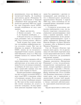 112
II.ÄÐÀÌÀÍÀÐÎÄÀ
ðàñöåíèâàëîñü òîãäà êàê ôîðìà àí-
òèñîâåòñêîé áîðüáû. Çà ïîäîáíóþ
äåÿòåëüíîñòü äðóãèå «Ðîìàíîâû» (â
Áàðíàóëå, Ñìîëåíñêîé è Òâåðñêîé
ãóáåðíèÿõ) áûëè ðàññòðåëÿíû. Âû-
ðàçèòåëåí ïðèãîâîð 1928 ãîäà «òðîé-
êè» ïðè Ñåêðåòíîì îòäåëå ÎÃÏÓ,
êîòîðàÿ ïîòðåáîâàëà ïî äåëó ñàìî-
çâàíöåâ:
«1. «Öàðÿ» ðàññòðåëÿòü.
2. Ïîïîâ è êóëàêîâ — 3 ã. ëàãåðü.
3. 2-õ áåäíÿêîâ îñâîáîäèòü…»
À Ïîçäååâ ïîëó÷èë çà «àíòèñîâåò-
ñêóþ àãèòàöèþ» ïÿòü ëåò êîíöëàãå-
ðåé. Òàê è õî÷åòñÿ ñêàçàòü: «Âñåãî»!
Òàêîé ÷åëîâåê áûë íóæåí ÷åêèñ-
òàì, íà ïîäîáíûõ èíôîðìàòîðîâ âñå-
ãäà äåëàëàñü ñòàâêà. Âîò êàê îí
îáúÿñíÿë íà äîïðîñå â Êóíãóðñêîì
ÎÃÏÓ, ïî÷åìó æå îí ñîãëàñèëñÿ ñ
âåðóþùåé (òî÷íåå ñêàçàòü: ëåãêîâåð-
íîé) áàáóøêîé, êîãäà òà â 1925 ãîäó
âïåðâûå íàçâàëà åãî «êíÿçåì Ìèõà-
èëîì»:
«…Ñîãëàñèëñÿ ÿ âûäàâàòü ñåáÿ çà
êíÿçÿ ëèøü ïîòîìó, ÷òî õîòåë óçíàòü,
äåéñòâèòåëüíî ëè íà ñàìîì äåëå îíè
æèâû (òî åñòü ýòè êíÿçüÿ è êíÿæíû),
è ñîîáùèòü îá ýòîì êóäà ñëåäóåò (!)
Öåëè êàêîé-ëèáî íàæèâû èëè åùå
÷åãî ñ ìîåé ñòîðîíû íå áûëî».
Ïîçäååâ ðàññêàçûâàë åäèíîâåðöàì,
÷òî áûë îñóæäåí êîëëåãèåé ÎÃÏÓ ê
ïÿòè ãîäàì ÈÒË è íàêàçàíèå îòáûë
â Ñîëîâåöêèõ ëàãåðÿõ. Íî íå óïîìè-
íàåò, ÷òî îí áûë îñâîáîæäåí äîñðî÷-
íî. Âñå-òàêè îí áûë íóæåí îðãàíàì,
èáî îõîòíî îêàçûâàë èì óñëóãè â
êà÷åñòâå «îñâåäîìà». Ê íåìó ïðèìå-
íÿëè äîâîëüíî ùàäÿùèå ìåðû íàêà-
çàíèÿ (ïî ñðàâíåíèþ ñ äðóãèìè ñà-
ìîçâàíöàìè), äàæå íåñìîòðÿ íà òî,
÷òî â îáâèíèòåëüíîì çàêëþ÷åíèè,
ïðåäúÿâëåííîì Ïîçäååâó 4 àïðåëÿ
1936 ãîäà, îïÿòü âñïîìíèëè åãî ïî-
ñòîÿííûé ãðåøîê, ñâÿçàííûé ñ èçëèø-
íåé áîëòëèâîñòüþ:
«…Ñëóæèòåëü êóëüòà-ìîíàõ äîñ-
òàòî÷íî èçîáëè÷àåòñÿ â òîì, ÷òî îí,
áóäó÷è ñåêðåòíûì îñâåäîìèòåëåì,
óìûøëåííî ðàñêîíñïèðèðîâàë ñâîþ
ñâÿçü ñ íàøèìè îðãàíàìè, òàêæå â
êîíòððåâîëþöèîííûõ öåëÿõ ðàñïðî-
ñòðàíÿë ïðîâîêàöèîííûå ñëóõè î
ÿêîáû ïîÿâèâøåìñÿ á[ûâøåì] öàðå
Íèêîëàå Âòîðîì, åãî áðàòå Ìèõàèëå
è âûäàâàë ñåáÿ çà á[ûâøåãî] êíÿçÿ
Ìèõàèëà Ðîìàíîâà».
Ñàì æå Ïîçäååâ îáúÿñíÿë ïðè
êàæäîì ñâîåì àðåñòå, ÷òî îí ðàññêà-
çûâàë îá ýòîé ñâîåé ñåêðåòíîé ñâÿçè
òîëüêî ïðåäñòàâèòåëÿì âëàñòè, ÷òîáû
îíè åãî îòïóñòèëè äëÿ äàëüíåéøåãî
âûïîëíåíèÿ çàäàíèÿ.
Íåëüçÿ íå ñîãëàñèòüñÿ ñ àâòîðàìè
ñáîðíèêà äîêóìåíòîâ «Âîñêðåñøèå
Ðîìàíîâû?..» â òîì, ÷òî ðåëèãèîçíî-
ìîíàðõè÷åñêîå ñàìîçâàí÷åñêîå äâè-
æåíèå, êîòîðîå ïðèîáðåëî äîâîëüíî
çíà÷èòåëüíûå ìàñøòàáû â Ðîññèè,
ïðåäñòàâëÿëî ñîáîé ñâîåîáðàçíóþ
ôîðìó èíàêîìûñëèÿ. È íå ñëó÷àéíî
ëæå-Ðîìàíîâû ïîÿâëÿëèñü â ðåëèãè-
îçíîé ñðåäå, îíè è ïîðîæäàëèñü â
çíà÷èòåëüíîé ñòåïåíè ýòîé ñðåäîé,
âåðóþùèìè «íèçàìè», îêàçàâøèìèñÿ
â òèñêàõ ñîâåòñêîé äåéñòâèòåëüíîñ-
òè, àãðåññèâíîé àòåèñòè÷åñêîé èäåî-
ëîãèè.
Òðóäíî ïðåäñòàâèòü â ñàìîì äåëå,
 