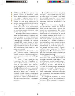 114
II.ÄÐÀÌÀÍÀÐÎÄÀ
1950-õ ãîäîâ). Ïîìíÿ î äàâíèõ «ñåê-
ðåòíûõ ñâÿçÿõ» Ì. Ïîçäååâà ñ îðãà-
íàìè, ìîæíî òàêæå ïðåäïîëîæèòü, ÷òî
è â ðÿäàõ «èñòèííî-ïðàâîñëàâíûõ
õðèñòèàí» îí îêàçàëñÿ ñîâñåì íå ñëó-
÷àéíî. Êñòàòè, âñåõ ÷ëåíîâ ñåêòû
îðãàíû âûÿâèëè è âûëîâèëè äîâîëü-
íî áûñòðî. Ïðîèçîøëî ýòî âñêîðå
ïîñëå ïîÿâëåíèÿ â èõ îðãàíèçàöèè
«êíÿçÿ Ìèõàèëà» (îá ýòîé ñâîåé ðîëè
îí âñïîìèíàë è â ïîñëåâîåííûå ãîäû,
ïðàâäà óæå ðåäêî).
Íà äîïðîñàõ Ïîçäååâ, êàê âñåãäà â
òàêîé ñèòóàöèè, áûë ïðåäåëüíî îòêðî-
âåíåí è äàæå íå â ìåðó ñëîâîîõîò-
ëèâ. Âïðî÷åì, åñëè ñóäèòü ïî êíèãå
«Âîñêðåñøèå Ðîìàíîâû?..», è äðóãèå
÷ëåíû ÈÏÖ, ïðèâëå÷åííûå ïî äåëó,
îáðàçöû ñòîéêîñòè íå ïðîÿâëÿëè è
äðóã äðóãà âûäàâàëè «ñ ïîòðîõàìè»,
ðàññêàçûâàÿ ñëåäîâàòåëÿì î âñåõ ðàç-
äîðàõ è ñêëîêàõ.
Îäíàêî â êíèãå «Ñîëîâêè — âòî-
ðàÿ Ãîëãîôà» àâòîð, àðõèåïèñêîï
Èîàíí, ïèøåò î âëàäûêå Ñåðàôèìå â
î÷åíü óâàæèòåëüíûõ òîíàõ. Íàïðè-
ìåð, òàê:
«…Ïåðåä òîáîé òàèíñòâåííûé
ñòîëïíèê. Êòî îí? Ñåðàôèì ëè?
Ìèõàèë? Ñòðàøíî äàæå ïîäóìàòü, êòî
ñòîèò â äâóõ ìåòðàõ ïðåä òîáîé ñ
âîçäåòûìè ðóêàìè: ñàì Ãîñïîäü ëè?
Ñåðàôèì Ñàðîâñêèé, â íåì ìîëÿùèé-
ñÿ? Íå ïîñìååøü è ïðèáëèçèòüñÿ…
Æèçíü â Áóçóëóêå êàçàëàñü åìó
ñêó÷íîé. Ñâèäåòåëüñêóþ áëàãîäàòü,
êîòîðóþ ïîçíàë â ëàãåðÿõ, íà âîëå íå
÷óâñòâîâàë è ïèòàëñÿ îò ñòðàñòíûõ
âîä êðåñòíîãî èñòî÷íèêà åäèíîþ ìî-
ëèòâîé».
Â ïîäîáíîì ñîñòîÿíèè âëàäûêà
ïîñòóïàë ñëåäóþùèì îáðàçîì: ðàç-
âåðíåò ñâîé ìàëåíüêèé «êàçà÷èé»
ïåðåíîñíûé øàòåð íà âòîðîì ýòàæå
êèðïè÷íîãî áàðàêà, â êâàðòèðå äî÷å-
ðè ñâîåé Ìàòðîíû, è «âîñõèòèòñÿ â
ìîëèòâå».
Íà ñêëîíå ëåò âëàäûêà Ñåðàôèì
âåë òàêîé îáðàç æèçíè, ÷òî æèòåëè
Áóçóëóêà â 1960-å ãîäû ñ÷èòàëè åãî
ãîðîäñêèì ñóìàñøåäøèì. Êàê ïèøåò
àâòîð åãî æèçíåîïèñàíèÿ, «êòî-òî
ïðèíèìàë åãî çà áåçóìöà, è îáùàÿ
ðåïóòàöèÿ ïüÿíèöû è 80-ëåòíåãî òó-
íåÿäöà ñïàñàëà åãî îò åùå áîëåå òÿæ-
êèõ ïîäîçðåíèé â ðåëèãèîçíîé äåÿ-
òåëüíîñòè, ÷òî, ñ òî÷êè çðåíèÿ îðãà-
íîâ, áûëî áîëåå êðàìîëüíûì, íåæåëè
ïèòü äåøåâûé êàãîð è ëåæàòü ðàñ-
ïëàñòàííûì íà ïûëüíîì òðîòóàðå».
Ïî àâòîðó, âëàäûêà òîìèëñÿ â ìèðó,
ëþáèìåéøèì çàíÿòèåì åãî áûëî
þðîäñòâîâàòü. Íî îáîñíîâàíèå òàêî-
ìó ïîâåäåíèþ âëàäûêè àðõèåïèñêîï
Èîàíí âûäâèãàåò ñâîå:
«…Ïîìûñëîâ âîîáùå íèêîãäà íå
èìåë íè î ÷åì çåìíîì. Âñåöåëî áûë
ïîãðóæåí â ñîëîâåöêóþ ñôåðó — íà
íåì áûë äîëã íåîïèñóåìûé çà òûñÿ-
÷è äóø, î êîòîðûõ îí äîëæåí áûë
ìîëèòüñÿ». È åùå: «Âñþ çåìëþ âè-
äåë, êàê ñïëîøíîé êîíöåíòðàöèîííûé
ëàãåðü ñî ñòîëèöåé â Ñîëîâêàõ. Áó-
çóëóê áûë ïðîñòî îäíîé èç ïðîâèí-
öèé Ñîëîâåöêèõ, à äîìà êàçàëèñü åìó
äâóõýòàæíûìè íàñåëåííûìè çýêàìè
áàðàêàìè…»
Î ëàãåðíûõ ìó÷åíèÿõ â êíèãå
«Ñîëîâêè — âòîðàÿ Ãîëãîôà» ïèøåò-
ñÿ ìíîãî. (Êàê âûÿñíÿåòñÿ èç àííî-
 