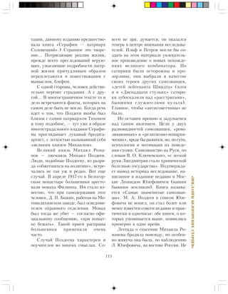 115
«ÏÎÑËÀÍÅÖÁÅËÎÃÎÐÑÊÈÕÑÒÀÐÖÅÂ»
òàöèè, äàííîìó èçäàíèþ ïðåäøåñòâî-
âàëà êíèãà «Ñåðàôèì — ïàòðèàðõ
Ñîëîâåöêèé».) Ñòðàííîå ýòî òâîðå-
íèå… Ïîòðÿñàþùèå ðåàëèè æèçíè,
ïðåæäå âñåãî ïðåñëåäîâàíèé âåðóþ-
ùèõ, óæàñàþùèå ïîäðîáíîñòè ëàãåð-
íîé æèçíè ïðè÷óäëèâûì îáðàçîì
ïåðåïëåòàþòñÿ â ïîâåñòâîâàíèè ñ
âûìûñëîì, áëåôîì.
Ñ îäíîé ñòîðîíû, ÷åëîâåê äåéñòâè-
òåëüíî ïåðåíåñ ñòðàäàíèÿ. À ñ äðó-
ãîé… Â ìíîãîñòðàíè÷íîì òåêñòå òî è
äåëî âñòðå÷àþòñÿ ôàêòû, êîòîðûõ íà
ñàìîì äåëå áûòü íå ìîãëî. Êîãäà ðå÷ü
èäåò î òîì, ÷òî Ïîçäååâ ÿêîáû áûë
áëèçîê ñ ñàìèì ïàòðèàðõîì Òèõîíîì
è òîìó ïîäîáíîå, — òóò óæå â îáðàçå
ìíîãîñòðàäàëüíîãî âëàäûêè Ñåðàôè-
ìà ïðîãëÿäûâàåò ëóêàâûé áðîäÿãà-
àðòèñò, ñ ëåãêîñòüþ íàçûâàâøèé ñåáÿ
«âåëèêèì êíÿçåì Ìèõàèëîì».
Âåëèêèé êíÿçü Ìèõàèë Ðîìà-
íîâ — ëæåêíÿçü Ìèõàèë Ïîçäååâ.
Ëþäè, ïîäîáíûå Ïîçäååâó, èç ðàçðÿ-
äà «îáæåãøèõñÿ íà ïîëèòèêå», âñòðå-
÷àëèñü íå òàê óæ è ðåäêî. Âîò åùå
ñëó÷àé. Â àïðåëå 1917-ãî â Áåëîãîð-
ñêîì ìîíàñòûðå áîëüøåâèêè àðåñòî-
âàëè ìîíàõà Ôèëèïïà. Èì ñòàëî èç-
âåñòíî, ÷òî ïðè ñàìîäåðæàâèè ýòîò
÷åëîâåê, Ä. Ï. Áàæèí, ðàáîòàÿ íà Ìî-
òîâèëèõèíñêîì çàâîäå, áûë îñâåäîìè-
òåëåì îõðàííîãî îòäåëåíèÿ. Ìîíàõ
áûë òîãäà æå óáèò — ñîãëàñíî îôè-
öèàëüíîìó ñîîáùåíèþ, «ïðè ïîïûò-
êå áåæàòü». Òàêîé ïðèåì ðàñïðàâû
áîëüøåâèêè ïðèìåíÿëè î÷åíü
÷àñòî.
Ñëó÷àé Ïîçäååâà õàðàêòåðåí è
ïîó÷èòåëåí âî ìíîãèõ ñìûñëàõ. Ñî-
âñåì íå çðÿ, äóìàåòñÿ, îí îêàçàëñÿ
òåïåðü â öåíòðå âíèìàíèÿ èññëåäîâà-
òåëåé. Èëüô è Ïåòðîâ ìîãëè áû ñî-
çäàòü íà ýòîì ìàòåðèàëå óâëåêàòåëü-
íîå ïðîèçâåäåíèå î íîâûõ ïîõîæäå-
íèÿõ âåëèêîãî êîìáèíàòîðà. Íî
ñàòèðèêè áûëè îñòîðîæíû è ïðî-
çîðëèâû, îíè âûáðàëè â êà÷åñòâå
ñâîèõ ãåðîåâ äðóãèõ ñàìîçâàíöåâ,
«äåòåé ëåéòåíàíòà Øìèäòà» (õîòÿ
è â «Äâåíàäöàòè ñòóëüÿõ» ñàòèðè-
êè çóáîñêàëèëè íàä «ðàññòðèãàìè»,
áûâøèìè ñëóæèòåëÿìè êóëüòà).
Ãëàâíîå, ÷òîáû «àíòèñîâåò÷èíû» íå
áûëî.
Íî îñòàâèì èðîíèþ è çàäóìàåìñÿ
íàä ñàìèì ÿâëåíèåì. Öåëè ó äâóõ
ðàçíîâèäíîñòåé ñàìîçâàíöåâ, «ðåâî-
ëþöèîííûõ» è «ðåëèãèîçíî-ìîíàðõè-
÷åñêèõ», âðîäå áû ðàçíÿòñÿ, íî, ïî ñóòè,
ïñèõîëîãèÿ è ìîòèâàöèÿ èõ ïîâåäå-
íèÿ ñõîæè. Ñàìîçâàíñòâî íà Ðóñè, ïî
ñëîâàì Â. Î. Êëþ÷åâñêîãî, «ñ ëåãêîé
ðóêè Ëæåäìèòðèÿ ñòàëî õðîíè÷åñêîé
áîëåçíüþ ãîñóäàðñòâà». Ïîäòâåðæäà-
åò âûâîä èñòîðèêà èññëåäîâàíèå, íà-
ïèñàííîå è èçäàííîå íåäàâíî â Ìîñ-
êâå Ëåîíèäîì Þçåôîâè÷åì (íàøèì
áûâøèì çåìëÿêîì). Êíèãà íàçûâà-
åòñÿ «Ñàìûå çíàìåíèòûå ñàìîçâàí-
öû». Ì. À. Ïîçäååâ â ñïèñîê Þçå-
ôîâè÷à íå âîøåë, îí ñòàë áîëåå èëè
ìåíåå èçâåñòåí ñîâñåì íåäàâíî è ïðàê-
òè÷åñêè â îäíî÷àñüå: îáå êíèãè, î êî-
òîðûõ óïîìèíàåòñÿ âûøå, ïîÿâèëèñü
ïðèìåðíî â îäíî âðåìÿ.
Ëåãåíäà î ñïàñåíèè Ìèõàèëà Ðî-
ìàíîâà áðîäèëà ïîâñþäó, íî îñîáåí-
íî æèâó÷à îíà áûëà, ïî íàáëþäåíèþ
Ë. Þçåôîâè÷à, íà âîñòîêå Ðîññèè. Íå
 