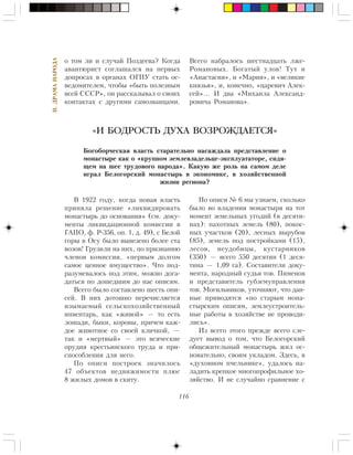 116
II.ÄÐÀÌÀÍÀÐÎÄÀ
î òîì ëè è ñëó÷àé Ïîçäååâà? Êîãäà
àâàíòþðèñò ñîãëàøàëñÿ íà ïåðâûõ
äîïðîñàõ â îðãàíàõ ÎÃÏÓ ñòàòü îñ-
âåäîìèòåëåì, ÷òîáû «áûòü ïîëåçíûì
âñåé ÑÑÑÐ», îí ðàññêàçûâàë î ñâîèõ
êîíòàêòàõ ñ äðóãèìè ñàìîçâàíöàìè.
Â 1922 ãîäó, êîãäà íîâàÿ âëàñòü
ïðèíÿëà ðåøåíèå «ëèêâèäèðîâàòü
ìîíàñòûðü äî îñíîâàíèÿ» (ñì. äîêó-
ìåíòû ëèêâèäàöèîííîé êîìèññèè â
ÃÀÏÎ, ô. Ð-356, îï. 1, ä. 49), ñ Áåëîé
ãîðû â Îñó áûëî âûâåçåíî áîëåå ñòà
âîçîâ! Ãðóçèëè íà íèõ, ïî ïðèçíàíèþ
÷ëåíîâ êîìèññèè, «ïåðâûì äîëãîì
ñàìîå öåííîå èìóùåñòâî». ×òî ïîä-
ðàçóìåâàëîñü ïîä ýòèì, ìîæíî äîãà-
äàòüñÿ ïî äîøåäøèì äî íàñ îïèñÿì.
Âñåãî áûëî ñîñòàâëåíî øåñòü îïè-
ñåé. Â íèõ äîòîøíî ïåðå÷èñëÿåòñÿ
èçûìàåìûé ñåëüñêîõîçÿéñòâåííûé
èíâåíòàðü, êàê «æèâîé» — òî åñòü
ëîøàäè, áûêè, êîðîâû, ïðè÷åì êàæ-
äîå æèâîòíîå ñî ñâîåé êëè÷êîé, —
òàê è «ìåðòâûé» — ýòî âñÿ÷åñêèå
îðóäèÿ êðåñòüÿíñêîãî òðóäà è ïðè-
ñïîñîáëåíèÿ äëÿ íåãî.
Ïî îïèñè ïîñòðîåê çíà÷èëîñü
47 îáúåêòîâ íåäâèæèìîñòè ïëþñ
8 æèëûõ äîìîâ â ñêèòó.
«И БОДРОСТЬ ДУХА ВОЗРОЖДАЕТСЯ»
Áîãîáîð÷åñêàÿ âëàñòü ñòàðàòåëüíî íàñàæäàëà ïðåäñòàâëåíèå î
ìîíàñòûðå êàê î «êðóïíîì çåìëåâëàäåëüöå-ýêñïëóàòàòîðå, ñèäÿ-
ùåì íà øåå òðóäîâîãî íàðîäà». Êàêóþ æå ðîëü íà ñàìîì äåëå
èãðàë Áåëîãîðñêèé ìîíàñòûðü â ýêîíîìèêå, â õîçÿéñòâåííîé
æèçíè ðåãèîíà?
Âñåãî íàáðàëîñü øåñòíàäöàòü ëæå-
Ðîìàíîâûõ. Áîãàòûé óëîâ! Òóò è
«Àíàñòàñèÿ», è «Ìàðèÿ», è «âåëèêèå
êíÿçüÿ», è, êîíå÷íî, «öàðåâè÷ Àëåê-
ñåé»… È äâà «Ìèõàèëà Àëåêñàíä-
ðîâè÷à Ðîìàíîâà».
Ïî îïèñè ¹ 6 ìû óçíàåì, ñêîëüêî
áûëî âî âëàäåíèè ìîíàñòûðÿ íà òîò
ìîìåíò çåìåëüíûõ óãîäèé (â äåñÿòè-
íàõ): ïàõîòíûõ çåìåëü (80), ïîêîñ-
íûõ ó÷àñòêîâ (20), ëåñíûõ âûðóáîâ
(85), çåìåëü ïîä ïîñòðîéêàìè (15),
ëåñîâ, íåóäîáèöû, êóñòàðíèêîâ
(350) — âñåãî 550 äåñÿòèí (1 äåñÿ-
òèíà — 1,09 ãà). Ñîñòàâèòåëè äîêó-
ìåíòà, íàðîäíûé ñóäüÿ òîâ. Ïèìåíîâ
è ïðåäñòàâèòåëü ãóáçåìóïðàâëåíèÿ
òîâ. Ìîãèëüíèêîâ, óòî÷íÿþò, ÷òî äàí-
íûå ïðèâîäÿòñÿ «ïî ñòàðûì ìîíà-
ñòûðñêèì îïèñÿì, çåìëåóñòðîèòåëü-
íûå ðàáîòû â õîçÿéñòâå íå ïðîâîäè-
ëèñü».
Èç âñåãî ýòîãî ïðåæäå âñåãî ñëå-
äóåò âûâîä î òîì, ÷òî Áåëîãîðñêèé
îáùåæèòåëüíûé ìîíàñòûðü æèë îñ-
íîâàòåëüíî, ñâîèì óêëàäîì. Çäåñü, â
«äóõîâíîì ï÷åëüíèêå», óäàëîñü íà-
ëàäèòü êðåïêîå ìíîãîïðîôèëüíîå õî-
çÿéñòâî. È íå ñëó÷àéíî ñðàâíåíèå ñ
 