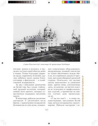 117
«ÈÁÎÄÐÎÑÒÜÄÓÕÀÂÎÇÐÎÆÄÀÅÒÑß»
ï÷åëàìè: ìîíàõè è ìîëèëèñü, è òðó-
äèëèñü íà áëàãî ñâîåé îáèòåëè äåííî
è íîùíî. Òîëüêî áëàãîäàðÿ óïîðíî-
ìó òðóäó, îçàðåííîìó ìîëèòâîé, óäà-
ëîñü äîáèòüñÿ òàêîãî óðîâíÿ áëàãî-
ñîñòîÿíèÿ, à ôàêòè÷åñêè — è õîçÿé-
ñòâåííîé íåçàâèñèìîñòè.
Çà äâà ñ íåáîëüøèì äåñÿòèëåòèÿ
íà Áåëîé ãîðå áûë ñîçäàí ñòàáèëü-
íûé òðóäîâîé êîëëåêòèâ, êîòîðûé,
ïîìèìî âñåãî ïðî÷åãî, îêàçûâàë ñó-
ùåñòâåííóþ ïîääåðæêó íàñåëåíèþ
îêðóãè.
Â ìîíàñòûðå ðàáîòàëè ðàçëè÷íûå
ìàñòåðñêèå. Ñ óâåëè÷åíèåì ÷èñëà
áðàòèè, ñ ïðèâëå÷åíèåì ñïåöèàëèñòîâ
áîëüøèíñòâî èç ýòèõ öåõîâ, îñíàùåí-
íûõ ñîâðåìåííûì îáîðóäîâàíèåì,
èíñòðóìåíòàìè, òåõíèêîé, ñìîãëè óæå
íå òîëüêî îáåñïå÷èâàòü íóæäû îáè-
òåëè, íî è ïðèíèìàòü çàêàçû îò êðåñ-
òüÿí, íàñåëåíèÿ îáøèðíîé óðàëüñêîé
ñòîðîíû. Îòìå÷àëîñü, ÷òî ÷àñòíûå
çàêàçû âûïîëíÿëèñü çà óìåðåííûå
öåíû, ïðè÷åì âåùè, èçãîòîâëåííûå
çäåñü, ïî êà÷åñòâó, ïî ÷èñòîòå îòäåë-
êè íå îòëè÷àëèñü îò ïðîôåññèîíàëü-
íûõ èçäåëèé, à ïðî÷íîñòüþ âî ìíî-
ãèõ ñëó÷àÿõ äàæå ïðåâîñõîäè-
ëè èõ.
«Ó íàñ âñå ñâîå!» — â ñëîâàõ ìî-
íàøåñòâóþùèõ, íàñåëüíèêîâ Áåëîé
ãîðû çâó÷àëî íåñêðûâàåìîå óäîâëåò-
âîðåíèå. Ðàáîòàëè ìàñòåðñêèå: ñëå-
Ñâÿòî-Íèêîëàåâñêèé ìîíàñòûðü äî ïðèøåñòâèÿ áîãîáîðöåâ
 