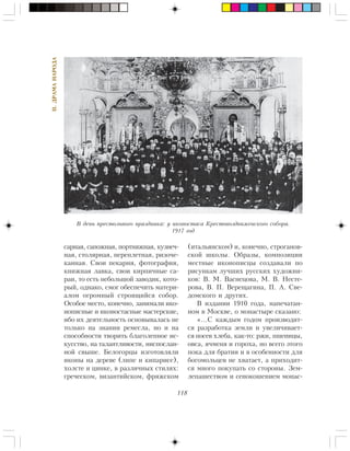 118
II.ÄÐÀÌÀÍÀÐÎÄÀ
ñàðíàÿ, ñàïîæíàÿ, ïîðòíÿæíàÿ, êóçíå÷-
íàÿ, ñòîëÿðíàÿ, ïåðåïëåòíàÿ, ðèçî÷å-
êàííàÿ. Ñâîè ïåêàðíÿ, ôîòîãðàôèÿ,
êíèæíàÿ ëàâêà, ñâîè êèðïè÷íûå ñà-
ðàè, òî åñòü íåáîëüøîé çàâîäèê, êîòî-
ðûé, îäíàêî, ñìîã îáåñïå÷èòü ìàòåðè-
àëîì îãðîìíûé ñòðîÿùèéñÿ ñîáîð.
Îñîáîå ìåñòî, êîíå÷íî, çàíèìàëè èêî-
íîïèñíûå è èêîíîñòàñíûå ìàñòåðñêèå,
èáî èõ äåÿòåëüíîñòü îñíîâûâàëàñü íå
òîëüêî íà çíàíèè ðåìåñëà, íî è íà
ñïîñîáíîñòè òâîðèòü áëàãîëåïíîå èñ-
êóññòâî, íà òàëàíòëèâîñòè, íèñïîñëàí-
íîé ñâûøå. Áåëîãîðöû èçãîòîâëÿëè
èêîíû íà äåðåâå (ëèïå è êèïàðèñå),
õîëñòå è öèíêå, â ðàçëè÷íûõ ñòèëÿõ:
ãðå÷åñêîì, âèçàíòèéñêîì, ôðÿæñêîì
(èòàëüÿíñêîì) è, êîíå÷íî, ñòðîãàíîâ-
ñêîé øêîëû. Îáðàçû, êîìïîçèöèè
ìåñòíûå èêîíîïèñöû ñîçäàâàëè ïî
ðèñóíêàì ëó÷øèõ ðóññêèõ õóäîæíè-
êîâ: Â. Ì. Âàñíåöîâà, Ì. Â. Íåñòå-
ðîâà, Â. Ï. Âåðåùàãèíà, Ï. À. Ñâå-
äîìñêîãî è äðóãèõ.
Â èçäàíèè 1910 ãîäà, íàïå÷àòàí-
íîì â Ìîñêâå, î ìîíàñòûðå ñêàçàíî:
«…Ñ êàæäûì ãîäîì ïðîèçâîäèò-
ñÿ ðàçðàáîòêà çåìëè è óâåëè÷èâàåò-
ñÿ ïîñåâ õëåáà, êàê-òî: ðæè, ïøåíèöû,
îâñà, ÿ÷ìåíÿ è ãîðîõà, íî âñåãî ýòîãî
ïîêà äëÿ áðàòèè è â îñîáåííîñòè äëÿ
áîãîìîëüöåâ íå õâàòàåò, à ïðèõîäèò-
ñÿ ìíîãî ïîêóïàòü ñî ñòîðîíû. Çåì-
ëåïàøåñòâîì è ñåíîêîøåíèåì ìîíàñ-
Â äåíü ïðåñòîëüíîãî ïðàçäíèêà: ó èêîíîñòàñà Êðåñòîâîçäâèæåíñêîãî ñîáîðà.
1917 ãîä
 