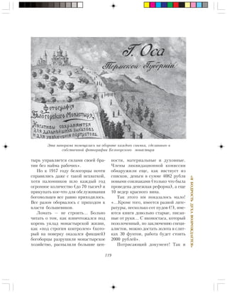 119
«ÈÁÎÄÐÎÑÒÜÄÓÕÀÂÎÇÐÎÆÄÀÅÒÑß»
òûðü óïðàâëÿåòñÿ ñèëàìè ñâîåé áðà-
òèè áåç íàéìà ðàáî÷èõ».
Íî ê 1917 ãîäó áåëîãîðöû ïî÷òè
ñïðàâèëèñü äàæå ñ òàêîé íåõâàòêîé,
õîòÿ ïàëîìíèêîâ øëî êàæäûé ãîä
îãðîìíîå êîëè÷åñòâî (äî 70 òûñÿ÷) è
ïðèêóïàòü êîå-÷òî äëÿ îáñëóæèâàíèÿ
áîãîìîëüöåâ âñå ðàâíî ïðèõîäèëîñü.
Âñå ðàçîì îáîðâàëîñü ñ ïðèõîäîì ê
âëàñòè áîëüøåâèêîâ.
Ëîìàòü — íå ñòðîèòü… Áîëüíî
÷èòàòü î òîì, êàê èçíè÷òîæàëñÿ ïîä
êîðåíü óêëàä ìîíàñòûðñêîé æèçíè,
êàê «ïîä ñòðîãèì êîíòðîëåì» (êîòî-
ðûé íà ïîâåðêó îêàçàëñÿ ôèêöèåé)
áîãîáîðöû ðàçðóøèëè ìîíàñòûðñêîå
õîçÿéñòâî, ðàñïûëèëè áîëüøèå öåí-
íîñòè, ìàòåðèàëüíûå è äóõîâíûå.
×ëåíû ëèêâèäàöèîííîé êîìèññèè
îáíàðóæèëè åùå, êàê ÿâñòâóåò èç
ñïèñêîâ, äåíüãè â ñóììå 4082 ðóáëÿ
íîâûìè ñîâçíàêàìè (òîëüêî ÷òî áûëà
ïðîâåäåíà äåíåæíàÿ ðåôîðìà), à åùå
10 âåäåð êðàñíîãî âèíà.
Òàê ýòîãî èì ïîêàçàëîñü ìàëî!
«…Êðîìå òîãî, èìååòñÿ ðàçíîé ëèòå-
ðàòóðû, íåñêîëüêî ñîò ïóäîâ (!), èìå-
þòñÿ êíèãè äîâîëüíî ñòàðûå, ïèñàí-
íûå îò ðóêè… Ñ èêîíîñòàñà, êîòîðûé
ïîçîëî÷åííûé, ïî çàêëþ÷åíèþ ñïåöè-
àëèñòîâ, ìîæíî äîñòàòü çîëîòà â ñëèò-
êàõ 30 ôóíòîâ, ðàáîòà áóäåò ñòîèòü
2000 ðóáëåé».
Ïîòðÿñàþùèé äîêóìåíò! Òàê è
Ýòà ïàíîðàìà ïîìåùàëàñü íà îáîðîòå êàæäîãî ñíèìêà, ñäåëàííîãî â
ñîáñòâåííîé ôîòîãðàôèè Áåëîãîðñêîãî ìîíàñòûðÿ
 