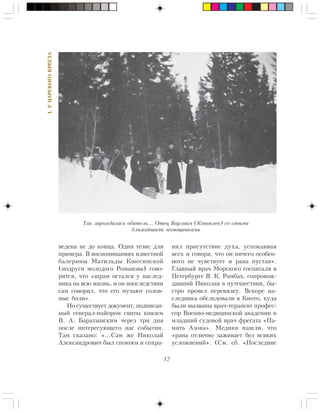 12
I.ÓÖÀÐÑÊÎÃÎÊÐÅÑÒÀ
âåäåíà íå äî êîíöà. Îäèí òåçèñ äëÿ
ïðèìåðà. Â âîñïîìèíàíèÿõ èçâåñòíîé
áàëåðèíû Ìàòèëüäû Êøåñèíñêîé
(ïîäðóãè ìîëîäîãî Ðîìàíîâà) ãîâî-
ðèòñÿ, ÷òî «øðàì îñòàëñÿ ó íàñëåä-
íèêà íà âñþ æèçíü, è îí âïîñëåäñòâèè
ñàì ãîâîðèë, ÷òî åãî ìó÷àþò ãîëîâ-
íûå áîëè».
Íî ñóùåñòâóåò äîêóìåíò, ïîäïèñàí-
íûé ãåíåðàë-ìàéîðîì ñâèòû êíÿçåì
Â. À. Áàðàòûíñêèì ÷åðåç òðè äíÿ
ïîñëå èíòåðåñóþùåãî íàñ ñîáûòèÿ.
Òàì ñêàçàíî: «…Ñàì æå Íèêîëàé
Àëåêñàíäðîâè÷ áûë ñïîêîåí è ñîõðà-
íèë ïðèñóòñòâèå äóõà, óñïîêàèâàÿ
âñåõ è ãîâîðÿ, ÷òî îí íè÷åãî îñîáåí-
íîãî íå ÷óâñòâóåò è ðàíà ïóñòàÿ».
Ãëàâíûé âðà÷ Ìîðñêîãî ãîñïèòàëÿ â
Ïåòåðáóðãå Â. Ê. Ðàìáàõ, ñîïðîâîæ-
äàâøèé Íèêîëàÿ â ïóòåøåñòâèè, áû-
ñòðî ïðîâåë ïåðåâÿçêó. Âñêîðå íà-
ñëåäíèêà îáñëåäîâàëè â Êèîòî, êóäà
áûëè âûçâàíû âðà÷-òåðàïåâò ïðîôåñ-
ñîð Âîåííî-ìåäèöèíñêîé àêàäåìèè è
ìëàäøèé ñóäîâîé âðà÷ ôðåãàòà «Ïà-
ìÿòü Àçîâà». Ìåäèêè íàøëè, ÷òî
«ðàíà îòëè÷íî çàæèâàåò áåç âñÿêèõ
óñëîæíåíèé». (Ñì. ñá. «Ïîñëåäíèå
Òàê çàðîæäàëàñü îáèòåëü… Îòåö Âàðëààì (Êîíîïëåâ) ñî ñâîèìè
áëèæàéøèìè ïîìîùíèêàìè
 