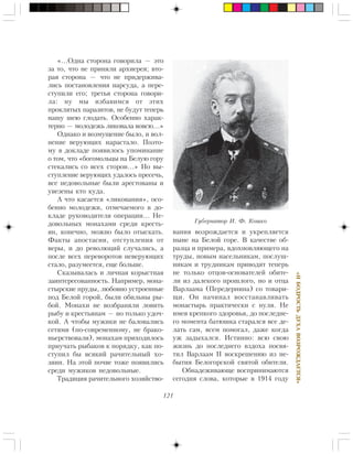 121
«ÈÁÎÄÐÎÑÒÜÄÓÕÀÂÎÇÐÎÆÄÀÅÒÑß»
«…Îäíà ñòîðîíà ãîâîðèëà — ýòî
çà òî, ÷òî íå ïðèíÿëè àðõèåðåÿ; âòî-
ðàÿ ñòîðîíà — ÷òî íå ïðèäåðæèâà-
ëèñü ïîñòàíîâëåíèÿ íàðñóäà, à ïåðå-
ñòóïèëè åãî; òðåòüÿ ñòîðîíà ãîâîðè-
ëà: íó ìû èçáàâèìñÿ îò ýòèõ
ïðîêëÿòûõ ïàðàçèòîâ, íå áóäóò òåïåðü
íàøó øåþ ãëîäàòü. Îñîáåííî õàðàê-
òåðíî — ìîëîäåæü ëèêîâàëà âîâñþ…»
Îäíàêî è âîçìóùåíèå áûëî, è âîë-
íåíèå âåðóþùèõ íàðàñòàëî. Ïîýòî-
ìó â äîêëàäå ïîÿâèëîñü óïîìèíàíèå
î òîì, ÷òî «áîãîìîëüöû íà Áåëóþ ãîðó
ñòåêàëèñü ñî âñåõ ñòîðîí…» Íî âû-
ñòóïëåíèå âåðóþùèõ óäàëîñü ïðåñå÷ü,
âñå íåäîâîëüíûå áûëè àðåñòîâàíû è
óâåçåíû êòî êóäà.
À ÷òî êàñàåòñÿ «ëèêîâàíèÿ», îñî-
áåííî ìîëîäåæè, îòìå÷àåìîãî â äî-
êëàäå ðóêîâîäèòåëÿ îïåðàöèè… Íå-
äîâîëüíûõ ìîíàõàìè ñðåäè êðåñòü-
ÿí, êîíå÷íî, ìîæíî áûëî îòûñêàòü.
Ôàêòû àïîñòàñèè, îòñòóïëåíèÿ îò
âåðû, è äî ðåâîëþöèé ñëó÷àëèñü, à
ïîñëå âñåõ ïåðåâîðîòîâ íåâåðóþùèõ
ñòàëî, ðàçóìååòñÿ, åùå áîëüøå.
Ñêàçûâàëàñü è ëè÷íàÿ êîðûñòíàÿ
çàèíòåðåñîâàííîñòü. Íàïðèìåð, ìîíà-
ñòûðñêèå ïðóäû, ëþáîâíî óñòðîåííûå
ïîä Áåëîé ãîðîé, áûëè îáèëüíû ðû-
áîé. Ìîíàõè íå âîçáðàíÿëè ëîâèòü
ðûáó è êðåñòüÿíàì — íî òîëüêî óäî÷-
êîé. À ÷òîáû ìóæèêè íå áàëîâàëèñü
ñåòÿìè (ïî-ñîâðåìåííîìó, íå áðàêî-
íüåðñòâîâàëè), ìîíàõàì ïðèõîäèëîñü
ïðèó÷àòü ðûáàêîâ ê ïîðÿäêó, êàê ïî-
ñòóïèë áû âñÿêèé ðà÷èòåëüíûé õî-
çÿèí. Íà ýòîé ïî÷âå òîæå ïîÿâèëèñü
ñðåäè ìóæèêîâ íåäîâîëüíûå.
Òðàäèöèÿ ðà÷èòåëüíîãî õîçÿéñòâî-
âàíèÿ âîçðîæäàåòñÿ è óêðåïëÿåòñÿ
íûíå íà Áåëîé ãîðå. Â êà÷åñòâå îá-
ðàçöà è ïðèìåðà, âäîõíîâëÿþùåãî íà
òðóäû, íîâûì íàñåëüíèêàì, ïîñëóø-
íèêàì è òðóäíèêàì ïðèâîäÿò òåïåðü
íå òîëüêî îòöîâ-îñíîâàòåëåé îáèòå-
ëè èç äàëåêîãî ïðîøëîãî, íî è îòöà
Âàðëààìà (Ïåðåäåðíèíà) ñî òîâàðè-
ùè. Îí íà÷èíàë âîññòàíàâëèâàòü
ìîíàñòûðü ïðàêòè÷åñêè ñ íóëÿ. Íå
èìåÿ êðåïêîãî çäîðîâüÿ, äî ïîñëåäíå-
ãî ìîìåíòà áàòþøêà ñòàðàëñÿ âñå äå-
ëàòü ñàì, âñåì ïîìîãàë, äàæå êîãäà
óæ çàäûõàëñÿ. Èñòèííî: âñþ ñâîþ
æèçíü äî ïîñëåäíåãî âçäîõà ïîñâÿ-
òèë Âàðëààì II âîñêðåøåíèþ èç íå-
áûòèÿ Áåëîãîðñêîé ñâÿòîé îáèòåëè.
Îáíàäåæèâàþùå âîñïðèíèìàþòñÿ
ñåãîäíÿ ñëîâà, êîòîðûå â 1914 ãîäó
Ãóáåðíàòîð È. Ô. Êîøêî
 