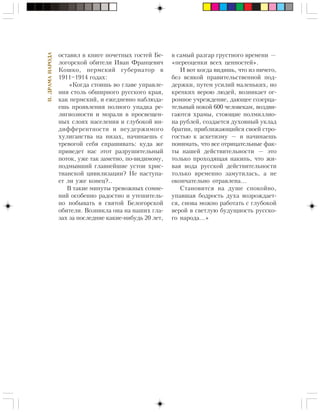 II.ÄÐÀÌÀÍÀÐÎÄÀ
îñòàâèë â êíèãå ïî÷åòíûõ ãîñòåé Áå-
ëîãîðñêîé îáèòåëè Èâàí Ôðàíöåâè÷
Êîøêî, ïåðìñêèé ãóáåðíàòîð â
1911–1914 ãîäàõ:
«Êîãäà ñòîèøü âî ãëàâå óïðàâëå-
íèÿ ñòîëü îáøèðíîãî ðóññêîãî êðàÿ,
êàê ïåðìñêèé, è åæåäíåâíî íàáëþäà-
åøü ïðîÿâëåíèÿ ïîëíîãî óïàäêà ðå-
ëèãèîçíîñòè è ìîðàëè â ïðîñâåùåí-
íûõ ñëîÿõ íàñåëåíèÿ è ãëóáîêîé èí-
äèôôåðåíòíîñòè è íåóäåðæèìîãî
õóëèãàíñòâà íà íèçàõ, íà÷èíàåøü ñ
òðåâîãîé ñåáÿ ñïðàøèâàòü: êóäà æå
ïðèâåäåò íàñ ýòîò ðàçðóøèòåëüíûé
ïîòîê, óæå òàê çàìåòíî, ïî-âèäèìîìó,
ïîäìûâøèé ãëàâíåéøèå óñòîè õðèñ-
òèàíñêîé öèâèëèçàöèè? Íå íàñòóïà-
åò ëè óæå êîíåö?..
Â òàêèå ìèíóòû òðåâîæíûõ ñîìíå-
íèé îñîáåííî ðàäîñòíî è óòåøèòåëü-
íî ïîáûâàòü â ñâÿòîé Áåëîãîðñêîé
îáèòåëè. Âîçíèêëà îíà íà íàøèõ ãëà-
çàõ çà ïîñëåäíèå êàêèå-íèáóäü 20 ëåò,
â ñàìûé ðàçãàð ãðóñòíîãî âðåìåíè —
«ïåðåîöåíêè âñåõ öåííîñòåé».
È âîò êîãäà âèäèøü, ÷òî èç íè÷åãî,
áåç âñÿêîé ïðàâèòåëüñòâåííîé ïîä-
äåðæêè, ïóòåì óñèëèé ìàëåíüêèõ, íî
êðåïêèõ âåðîþ ëþäåé, âîçíèêàåò îã-
ðîìíîå ó÷ðåæäåíèå, äàþùåå ñîçåðöà-
òåëüíûé ïîêîé 600 ÷åëîâåêàì, âîçäâè-
ãàþòñÿ õðàìû, ñòîþùèå ïîëìèëëèî-
íà ðóáëåé, ñîçäàåòñÿ äóõîâíûé óêëàä
áðàòèè, ïðèáëèæàþùèéñÿ ñâîåé ñòðî-
ãîñòüþ ê àñêåòèçìó — è íà÷èíàåøü
ïîíèìàòü, ÷òî âñå îòðèöàòåëüíûå ôàê-
òû íàøåé äåéñòâèòåëüíîñòè — ýòî
òîëüêî ïðîõîäÿùàÿ íàêèïü, ÷òî æè-
âàÿ âîäà ðóññêîé äåéñòâèòåëüíîñòè
òîëüêî âðåìåííî çàìóòèëàñü, à íå
îêîí÷àòåëüíî îòðàâëåíà…
Ñòàíîâèòñÿ íà äóøå ñïîêîéíî,
óïàâøàÿ áîäðîñòü äóõà âîçðîæäàåò-
ñÿ, ñíîâà ìîæíî ðàáîòàòü ñ ãëóáîêîé
âåðîé â ñâåòëóþ áóäóùíîñòü ðóññêî-
ãî íàðîäà…»
 