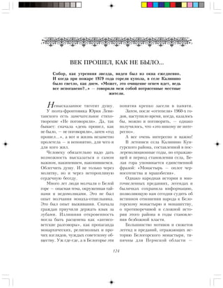 124
åâûñêàçàííîå òÿãîòèò äóøó.
Ó ïîýòà-ôðîíòîâèêà Þðèÿ Ëåâè-
òàíñêîãî åñòü çàìå÷àòåëüíîå ñòèõî-
òâîðåíèå «Íå ïîãîâîðèëè». Äà, òàê
áûâàåò: ñíà÷àëà «äåíü ïðîøåë, êàê
íå áûëî, — íå ïîãîâîðèëè», çàòåì «ãîä
ïðîøåë…», à âîò è æèçíü íåçàìåòíî
ïðîëåòåëà — è íåïîíÿòíî, äëÿ ÷åãî è
äëÿ êîãî æèë.
×åëîâåêó îáÿçàòåëüíî íàäî äàòü
âîçìîæíîñòü âûñêàçàòüñÿ î ñàìîì
âàæíîì, íàêèïåâøåì, íàêîïèâøåìñÿ.
Îáëåã÷èòü äóøó. È íå òîëüêî ÷åðåç
ìîëèòâó, íî è ÷åðåç íåòîðîïëèâóþ
ñåðäå÷íóþ áåñåäó.
Ìíîãî ëåò ëþäè ìîë÷àëè î Áåëîé
ãîðå — îïàñíàÿ òåìà, îêðóæåííàÿ òàé-
íàìè è íåäîìîëâêàìè. Ýòî íå áûë
îïûò ìîë÷àíèÿ ìîíàõà-îòøåëüíèêà.
Ýòî áûë îïûò âûæèâàíèÿ. Ñíà÷àëà
ãðàæäàí ïðèó÷èëè äåðæàòü ÿçûê çà
çóáàìè. Èçëèøíÿÿ îòêðîâåííîñòü
ìîãëà áûòü ðàñöåíåíà êàê «àíòèñî-
âåòñêèå ðàçãîâîðû», êàê ïðîïàãàíäà
ìîíàðõè÷åñêèõ, ðåëèãèîçíûõ è ïðî-
÷èõ âçãëÿäîâ, ÷óæäûõ ñîâåòñêîìó îá-
ùåñòâó. Óæ ãäå-ãäå, à â Áåëîãîðüå ýòè
ïîíÿòèÿ êðåïêî çàñåëè â ïàìÿòè.
Çàòåì, ïîñëå «îòòåïåëè» 1960-õ ãî-
äîâ, íàñòóïèëî âðåìÿ, êîãäà, êàçàëîñü
áû, ìîæíî è ïîãîâîðèòü, — îäíàêî
ïîëó÷èëîñü, ÷òî «ýòî íèêîìó íå èíòå-
ðåñíî».
À âñå î÷åíü èíòåðåñíî è âàæíî!
Â ëåòîïèñè ñåëà Êàëèíèíî Êóí-
ãóðñêîãî ðàéîíà, ñîñòàâëåííîé â ïîñ-
ëåðåâîëþöèîííûå ãîäû, íî îòðàæàþ-
ùåé è ïåðèîä ñòàíîâëåíèÿ ñåëà, Áå-
ëàÿ ãîðà óïîìèíàåòñÿ åäèíñòâåííîé
ôðàçîé: «Ìîíàñòûðü — îïëîò ÷åð-
íîñîòåíñòâà è ìðàêîáåñèÿ».
Îäíàêî íàðîäíàÿ èñòîðèÿ â ìíî-
ãî÷èñëåííûõ ïðåäàíèÿõ, ëåãåíäàõ è
áûëè÷êàõ ñîõðàíèëà èíôîðìàöèþ,
ïîçâîëÿþùóþ íàì ñåãîäíÿ ñóäèòü îá
èñòèííîì îòíîøåíèè íàðîäà ê Áåëî-
ãîðñêîìó ìîíàñòûðþ è ìîíàøåñòâó,
î ïðîòèâîðå÷èâîé è ñëîæíîé èñòî-
ðèè ýòîãî ðàéîíà â ãîäû ñòàíîâëå-
íèÿ áåçáîæíîé âëàñòè.
Áîëüøèíñòâî ìîòèâîâ è ñþæåòîâ
ëåãåíä è ïðåäàíèé, îòðàæàþùèõ èñ-
òîðèþ Áåëîãîðñêîãî ìîíàñòûðÿ, òè-
ïè÷íû äëÿ Ïåðìñêîé îáëàñòè —
ВЕК ПРОШЕЛ, КАК НЕ БЫЛО…
Ñîáîð, êàê óòðåííÿÿ çâåçäà, âèäåí áûë èç îêíà åæåäíåâíî.
È êîãäà ïðè ïîæàðå 1979 ãîäà ãîðåëè êóïîëà, â ñåëå Êàëèíèíî
áûëî ñâåòëî, êàê äíåì. «Ìîæåò, ýòî î÷èùåíèå îãíåì èäåò, âåäü
âñå èñïîãàíåíî?..» — ãîâîðèëè ìåæ ñîáîé ïîòðÿñåííûå ìåñòíûå
æèòåëè.
Н
 