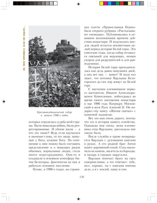 126
III.ÂÅÊÏÐÎØÅË,ÊÀÊÍÅÁÛËÎ…
êîòîðûõ îòðàçèëàñü ñóäüáà âñåé ñòðà-
íû. Áûëè èíâàëèäû âîéíû, áûëè ðåï-
ðåññèðîâàííûå. È óáîãèå æèëè — à
êòî ýòî òàêèå? Âåäü åñëè âäóìàòüñÿ
â çíà÷åíèå ñëîâà, òî ýòî ëþäè, æèâó-
ùèå ó Áîãà, íóæíûå Áîãó. Ïî îòíî-
øåíèþ ê íèì ìîæíî áûëî ñîñòàâèòü
ïðåäñòàâëåíèå è î æèâóùèõ ðÿäîì
îáû÷íûõ, íîðìàëüíûõ ëþäÿõ, ñòîëü
ìíîãî ïåðåñòðàäàâøèõ. Îíè-òî è
ñîçäàâàëè â îñíîâíîì àòìîñôåðó áû-
òèÿ Áåëîãîðüÿ, ôàêòè÷åñêè íà íèõ è
ðàáîòàëî îñíîâíîå íàñåëåíèå.
Ïîçæå, â 1990-õ ãîäàõ, íà ñòðàíè-
öàõ ãàçåòû «Ïðàâîñëàâíàÿ Ïåðìü»
áûëà îòêðûòà ðóáðèêà «Ðàññêàçûâà-
þò î÷åâèäöû». Ïóáëèêîâàëèñü â îñ-
íîâíîì âîñïîìèíàíèÿ âðåìåíè äåé-
ñòâèÿ ìîíàñòûðÿ. È ïîäóìàëîñü ìíå:
äëÿ ëþäåé îñòàåòñÿ íåèçâåñòíûì öå-
ëûé ïåðèîä èñòîðèè Áåëîé ãîðû. Ýòî
ñîâåòñêèå ãîäû, êîãäà ñîáîð îñòàâàë-
ñÿ ñâÿòûíåé äëÿ âåðóþùèõ, íåìûì
óêîðîì äëÿ ðàçðóøèòåëåé è äëÿ ðàâ-
íîäóøíûõ.
Èñòîðèÿ Áåëîé ãîðû ïðåïîäíîñè-
ëàñü êàê äåëà äàâíî ìèíóâøèõ äíåé,
à îíà âîò îíà — æèâåò! È ìàëî êòî
çíàåò, ÷òî ïîòîìêè Âàðëààìà Áåëî-
ãîðñêîãî äî ñèõ ïîð æèâóò íà Áåëîé
ãîðå.
Ñ âíó÷àòûì ïëåìÿííèêîì ïåðâî-
ãî íàñòîÿòåëÿ, Èâàíîì Àëåêñàíäðî-
âè÷åì Êîíîïëåâûì, ïîáåñåäîâàë âî
âðåìÿ ñâîåãî ïîñåùåíèÿ ìîíàñòûðÿ
â ìàå 1996 ãîäà Ïàòðèàðõ Ìîñêîâ-
ñêèé è âñåÿ Ðóñè Àëåêñèé II. Îí ïî-
äàðèë åìó êíèãó «Æèòèÿ ñâÿòûõ» ñ
ïàìÿòíîé íàäïèñüþ.
Âñå ýòî íàì î÷åíü äîðîãî, ïîòîìó
÷òî ýòî è èñòîðèÿ íàøåãî ñåìåéñòâà.
Îäíàæäû ìîÿ ñíîõà, æåíà ïëåìÿí-
íèêà îòöà Âàðëààìà, ðàññêàçàëà ìíå
òàêóþ áûëü.
Ïîñëå ñëóæáû â õðàìå âîçâðàùà-
åòñÿ Âàðëààì ñ äóõîâíûìè êíèãàìè
â ðóêàõ. À åãî ðîäíîé áðàò Àíòîí
ïàøåò äåðåâÿííîé ñîõîé. Ñîõà íàñêî-
÷èëà íà êàìåíü, âûëåòåëà èç áîðîçäû,
è ïàõàðü â ñåðäöàõ âûðóãàëñÿ.
Âàðëààì ïîïåíÿë áðàòó íà ãðåõ
ñêâåðíîñëîâèÿ, à òîò îòâå÷àåò: òåáå,
ìîë, õîðîøî, òû ñ êíèãàìè èìååøü
äåëî, à ÿ ñ çåìëåé, ïàøó è ñåþ.
Êðåñòîâîçäâèæåíñêèé ñîáîð
â íà÷àëå 1990-õ ãîäîâ
 