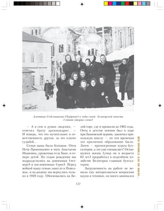 127
ÂÅÊÏÐÎØÅË,ÊÀÊÍÅÁÛËÎ…
— À ÿ ñåþ â äóøàõ ëþäñêèõ, —
îòâåòèë áðàòó àðõèìàíäðèò. —
È ïîâåðü, ÷òî ýòî ìó÷èòåëüíåå è îò-
âåòñòâåííîñòü äðóãàÿ, çà ýòî ïëàòÿò
ñóäüáîé…
Ñåìüÿ íàøà áûëà áîëüøàÿ. Îòåö
Ïåòð Ïðîêîïüåâè÷ è ìàòü Àíàñòàñèÿ
Èâàíîâíà, óðîæåíöû ñåëà Áûì, è ñå-
ìåðî äåòåé. Ïî ãîäàì ðîæäåíèÿ ìû
ïîäðàçäåëÿëèñü íà äîâîåííûõ (÷åò-
âåðî) è ïîñëåâîåííûõ (òðîå). Ïåðåä
âîéíîé íàøó ñåìüþ çàíåñëî â Ïîâîë-
æüå, è íà ðîäèíó ìû âåðíóëèñü òîëü-
êî â 1949 ãîäó. Îáîñíîâàëèñü íà Áå-
ëîé ãîðå, ãäå è ïðîæèëè äî 1965 ãîäà.
Îòåö â äåòñòâå ïåâ÷èì áûë â õîðå
ïðè Áûìîâñêîé öåðêâè, çàêîí÷èë ïðè-
õîäñêóþ øêîëó — ïî òåì âðåìåíàì
ýòî ïðèëè÷íîå îáðàçîâàíèå áûëî.
Çàòåì — êðàòêîñðî÷íûå êóðñû áóõ-
ãàëòåðîâ, à ýòî óæå ñïåöèàëèñò! Îñòàâ-
øóþñÿ æèçíü (óìåð îí â âîçðàñòå
63 ëåò) ïðîðàáîòàë â ïîäñîáíîì õî-
çÿéñòâå Áåëîãîðüÿ ãëàâíûì áóõãàë-
òåðîì.
Çàãðóæåííîñòü íà ðàáîòå íå ìå-
øàëà åìó èíòåðåñîâàòüñÿ âîïðîñàìè
íàóêè è òåõíèêè, îí ìíîãî çàíèìàëñÿ
Àëåâòèíà Ñåäåëüíèêîâà (Êóäðèíà) â ãîäû ñâîåé áåëîãîðñêîé þíîñòè
(ñòîèò âòîðàÿ ñëåâà)
 