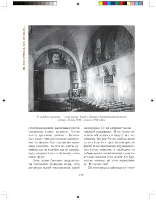 128
III.ÂÅÊÏÐÎØÅË,ÊÀÊÍÅÁÛËÎ…
ñàìîîáðàçîâàíèåì, âûïèñûâàë ïî÷òîé
ðàçëè÷íûå êíèãè, æóðíàëû. ×èòàÿ
êàê-òî àðõèâíûå äàííûå î Áåëîãî-
ðüå, óçíàë, ÷òî ïðè ìîíàõàõ âîäîïðî-
âîä íà ôåðìû áûë ñäåëàí ïî ïðèí-
öèïó ñàìîòåêà, òî åñòü èç êëþ÷à ðó-
÷åéêîì, ãäå ïî æåëîáàì, ãäå ïî êàíàâêå,
âîäà íàïðàâëÿëàñü â áîëüøèå ÷àíû
âîçëå ôåðì.
Çíàÿ, êàêèå áîëüøèå òðóäîçàòðà-
òû äîñòàâëÿåò ïîäâîäêà âîäû, îòåö
çàãîðåëñÿ èäååé âîññòàíîâèòü òàêîé
âîäîïðîâîä. Íî îò àäìèíèñòðàöèè —
íèêàêîé ïîääåðæêè. È îí ñàìîñòîÿ-
òåëüíî îáñëåäîâàë â îêðóãå âñå èñ-
òî÷íèêè. Âñå ðàññ÷èòàâ, âûáðàë îäèí
èç íèõ (ãäå-òî â òðåõ êèëîìåòðàõ îò
ôåðì) è ïîä íàñìåøêè îêðóæàþùèõ,
ïîä óêóñû êîìàðîâ, â ñâîáîäíîå îò
ðàáîòû âðåìÿ, ïîðîé íî÷àìè, ñàìîñòî-
ÿòåëüíî çàíÿëñÿ ýòèì äåëîì. Îí áóê-
âàëüíî íî÷åâàë íà ýòîì âîäîïðîâî-
äå. È ñäåëàë åãî!
Îá ýòîì ïèñàëà ðàéîííàÿ þãî-îñî-
Ó êàæäîãî âðåìåíè — ñâîè èêîíû. Êëóá â áûâøåì Êðåñòîâîçäâèæåíñêîì
ñîáîðå. Êîíåö 1940—íà÷àëî 1950 ãîäîâ
 