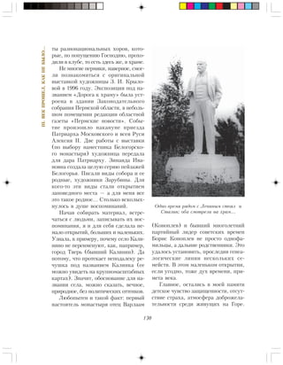 130
III.ÂÅÊÏÐÎØÅË,ÊÀÊÍÅÁÛËÎ…
òû ðàçíîíàöèîíàëüíûõ õîðîâ, êîòî-
ðûå, ïî ïîïóùåíèþ Ãîñïîäíþ, ïðîõî-
äèëè â êëóáå, òî åñòü çäåñü æå, â õðàìå.
Íå ìíîãèå ïåðìÿêè, íàâåðíîå, ñìîã-
ëè ïîçíàêîìèòüñÿ ñ îðèãèíàëüíîé
âûñòàâêîé õóäîæíèöû Ç. È. Êðûëî-
âîé â 1996 ãîäó. Ýêñïîçèöèÿ ïîä íà-
çâàíèåì «Äîðîãà ê õðàìó» áûëà óñò-
ðîåíà â çäàíèè Çàêîíîäàòåëüíîãî
ñîáðàíèÿ Ïåðìñêîé îáëàñòè, â íåáîëü-
øîì ïîìåùåíèè ðåäàêöèè îáëàñòíîé
ãàçåòû «Ïåðìñêèå íîâîñòè». Ñîáû-
òèå ïðîèçîøëî íàêàíóíå ïðèåçäà
Ïàòðèàðõà Ìîñêîâñêîãî è âñåÿ Ðóñè
Àëåêñèÿ II. Äâå ðàáîòû ñ âûñòàâêè
(ïî âûáîðó íàìåñòíèêà Áåëîãîðñêî-
ãî ìîíàñòûðÿ) õóäîæíèöà ïåðåäàëà
äëÿ äàðà Ïàòðèàðõó. Çèíàèäà Èâà-
íîâíà ñîçäàëà öåëóþ ñåðèþ ïåéçàæåé
Áåëîãîðüÿ. Ïèñàëè âèäû ñîáîðà è åå
ðîäíûå, õóäîæíèêè Çàðóáèíû. Äëÿ
êîãî-òî ýòè âèäû ñòàëè îòêðûòèåì
çàïîâåäíîãî ìåñòà — à äëÿ ìåíÿ âñå
ýòî òàêîå ðîäíîå… Ñòîëüêî âñêîëûõ-
íóëîñü â äóøå âîñïîìèíàíèé.
Íà÷àâ ñîáèðàòü ìàòåðèàë, âñòðå-
÷àòüñÿ ñ ëþäüìè, çàïèñûâàòü èõ âîñ-
ïîìèíàíèÿ, ÿ è äëÿ ñåáÿ ñäåëàëà íå-
ìàëî îòêðûòèé, áîëüøèõ è ìàëåíüêèõ.
Óçíàëà, ê ïðèìåðó, ïî÷åìó ñåëî Êàëè-
íèíî íå ïåðåèìåíóþò, êàê, íàïðèìåð,
ãîðîä Òâåðü (áûâøèé Êàëèíèí). Äà
ïîòîìó, ÷òî ïðîòåêàåò íåïîäàëåêó ðå-
÷óøêà ïîä íàçâàíèåì Êàëèíêà (åå
ìîæíî óâèäåòü íà êðóïíîìàñøòàáíûõ
êàðòàõ). Çíà÷èò, îáîñíîâàíèå äëÿ íà-
çâàíèÿ ñåëà, ìîæíî ñêàçàòü, âå÷íîå,
ïðèðîäíîå, áåç ïîëèòè÷åñêèõ îòòåíêîâ.
Ëþáîïûòåí è òàêîé ôàêò: ïåðâûé
íàñòîÿòåëü ìîíàñòûðÿ îòåö Âàðëààì
(Êîíîïëåâ) è áûâøèé ìíîãîëåòíèé
ïàðòèéíûé ëèäåð ñîâåòñêèõ âðåìåí
Áîðèñ Êîíîïëåâ íå ïðîñòî îäíîôà-
ìèëüöû, à äàëüíèå ðîäñòâåííèêè. Ýòî
óäàëîñü óñòàíîâèòü, ïðîñëåäèâ ãåíåà-
ëîãè÷åñêèå ëèíèè íåñêîëüêèõ ñå-
ìåéñòâ. Â ýòîì ìàëåíüêîì îòêðûòèè,
åñëè óãîäíî, òîæå äóõ âðåìåíè, ïðè-
ìåòà âåêà.
Ãëàâíîå, îñòàëèñü â ìîåé ïàìÿòè
äåòñêîå ÷óâñòâî çàùèùåííîñòè, îòñóò-
ñòâèå ñòðàõà, àòìîñôåðà äîáðîæåëà-
òåëüíîñòè ñðåäè æèâóùèõ íà Ãîðå.
Îäíî âðåìÿ ðÿäîì ñ Ëåíèíûì ñòîÿë è
Ñòàëèí; îáà ñìîòðåëè íà õðàì…
 