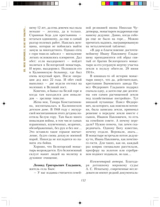 132
III.ÂÅÊÏÐÎØÅË,ÊÀÊÍÅÁÛËÎ…
øåìó 12 ëåò, äà ñåìü äåâî÷åê ìàë ìàëà
ìåíüøå — ëåñåíêà, äà è òîëüêî.
Ñòðàøíàÿ áåäà äëÿ êðåñòüÿíèíà —
îñòàòüñÿ îäèíîêîìó, äà åùå â ñàìûé
ðàçãàð ïîëåâûõ ðàáîò. Íàøëàñü æåí-
ùèíà, êîòîðàÿ íå ïîáîÿëàñü âûéòè
çàìóæ çà ìíîãîäåòíîãî. Îäíàêî îòåö
ñ ãîðÿ òÿæåëî çàáîëåë — âîñïàëåíèå
ëåãêèõ îñëîæíèëîñü ïëåâðèòîì. Äàë
îáåò: åñëè âûçäîðîâååò — ïîéäåò
ìîëèòüñÿ â Áåëîãîðñêèé ìîíàñòûðü.
È âåðíî, âûçäîðîâåë. Ïîëîæèëè åãî
â Êàëèíèíñêóþ áîëüíèöó, ãäå áûë
î÷åíü èñêóñíûé âðà÷. Ïîñëå îïåðà-
öèè äåä æèë 22 ãîäà. È îáåò ñâîé
âûïîëíèë — äâå íåäåëè îòñòîÿë íà
ìîëåíèÿõ â Âåëèêèé ïîñò.
Êîíå÷íî, ÿ áûâàë íà Áåëîé ãîðå è
êîãäà òàì íàõîäèëñÿ äîì èíâàëè-
äîâ — çðåëèùå òÿæåëîå.
Æåíà ìîÿ, Òàìàðà Êîíñòàíòèíîâ-
íà, âîñïèòûâàëàñü â Êàëèíèíñêîì
äåòñêîì äîìå. Â 1948 ãîäó ñ ýêñêóð-
ñèåé âîñïèòàííèêîâ ýòîãî äåòäîìà ïî-
ñåòèëà Áåëóþ ãîðó. Òàì áûëî ìíîãî
èíâàëèäîâ âîéíû, â òîì ÷èñëå ñàìûõ
èçðàíåííûõ, èçóâå÷åííûõ, íåçðÿ÷èõ,
îáåçîáðàæåííûõ, áåç ðóê è áåç íîã…
Ýòî îñòàâèëî òàêîå ãîðüêîå âïå÷àò-
ëåíèå, áóäòî ñíîâà äîõíóëî âîåííîé
ïîðîé. Íèêîãäà íå èçãëàäèòñÿ èç ïà-
ìÿòè ýòà áîéíÿ.
Õîðîøî, ÷òî Áåëîãîðñêèé ìîíàñ-
òûðü âîçðîæäàåòñÿ. Åãî áåëîñíåæíûé
ñèëóýò ìàíèò ëþäåé íà ìîëèòâó è
äóõîâíîå î÷èùåíèå.
Ëåîíèä Ãðèãîðüåâè÷ Ãëàäûøåâ,
æèòåëü ñåëà Áûì:
— Ó íàñ èçäàâíà ñ÷èòàåòñÿ ñåìåé-
íîé ðåëèêâèåé èêîíà Íèêîëàÿ ×ó-
äîòâîðöà, ìîíàñòûðåì ïîäàðåííàÿ åùå
íàøåìó äåäóøêå. Äàâíî, êîãäà ñîáî-
ðà åùå íå áûëî íà ãîðå… Ìîæíî
ïðî÷èòàòü íàäïèñü, âûãðàâèðîâàííóþ
íà ìåòàëëè÷åñêîé òàáëè÷êå:
«Â äàð è áëàãîñëîâåíèå äîñòî÷òè-
ìåéøåìó Èâàíó Ïàâëîâè÷ó Ãëàäû-
øåâó ïðåïîäíîñèòñÿ ñåé îáðàç ñâÿ-
òûé îò áðàòèè Áåëîãîðñêîãî ìîíàñ-
òûðÿ çà åãî óñåðäíóþ æåðòâó ó÷àñòêà
çåìëè â ïîëüçó îáèòåëè. 29 èþíÿ
1914».
Â êíèæêàõ-òî îá èñòîðèè ìîíàñ-
òûðÿ ïèøóò, ÷òî äà, äåéñòâèòåëüíî,
êðåñòüÿíèí Áûìîâñêîãî çàâîäà Ïà-
âåë Ôåäîðîâè÷ Ãëàäûøåâ ïîäàðèë
ñíà÷àëà îäíó, à çàòåì åùå äâå äåñÿòè-
íû «èì ñàìèì ðàñ÷èùåííîé çåìëè
ïîä õîçÿéñòâåííûå ïîñòðîéêè». Òóò
íèêàêîé ïóòàíèöû: Ïàâåë Ôåäîðî-
âè÷, íà êîòîðîãî, êàê ïîÿñíèëè ïîòîì-
êè, áûëà çàïèñàíà çåìëÿ, ïðèíèìàë
ðåøåíèå î ïåðåäà÷å çåìëè âìåñòå ñ
ñûíîì, Èâàíîì Ïàâëîâè÷åì, òî åñòü
íà ñåìåéíîì ñîâåòå. À ïî÷åìó ïåðå-
äàëè? Íóæíî ïîìî÷ü, òàê çà÷åì ñêà-
ðåäíè÷àòü. Îäíîìó Áîãó èçâåñòíî,
ïî÷åìó îòäàëè. Âåðîâàëè, çíàòü…
Â ìîíàñòûðå âñòðå÷àëè ïîòîì äåäóø-
êó-òî, Èâàíà Ïàâëîâè÷à, êàê ïî÷åòíî-
ãî ãîñòÿ. Äëÿ òàêèõ, êàê îí, êàæäûé
ðàç êîâðèê ñïåöèàëüíî ðàññòèëàëè,
ïðîñôîðó íà çîëîòîì èëè ñåðåáðÿ-
íîì ïîäíîñå ïîäàâàëè, âî êàê…
Êîììåíòàðèé àâòîðà. Áëàãîäà-
ðÿ äîòîøíîìó ìèðîâîìó ñóäüå
À. Ñ. Èãíàòüåâó, ñîâðåìåííûå èññëå-
äîâàòåëè èìåþò ðåäêèé äîêóìåíòàëü-
 