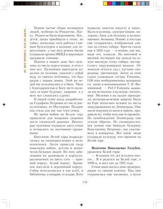 134
III.ÂÅÊÏÐÎØÅË,ÊÀÊÍÅÁÛËÎ…
Ïîìíþ ÷àñòûå ñáîðû ìîëÿùèõñÿ
ëþäåé, îñîáåííî íà Ðîæäåñòâî, Ïàñ-
õó. Ðîäèòåëè áûëè âåðóþùèìè. Íàñ,
äåòåé, òàêæå ïðèîáùàëè ê ýòîìó, íî
òàéíî, ïîñêîëüêó îòåö ðàáîòàë ãëàâ-
íûì áóõãàëòåðîì â êîëîíèè äëÿ ïå-
ðåñåëåíöåâ, à òàì âåñü ðåæèì áûòèÿ
ñîçäàâàëè îðãàíû ÍÊÂÄ è âåðóþùèõ
ïðåäàâàëè ãîíåíèþ.
Ïåâ÷èì â íàøåì äîìå áûë ìóæ-
÷èíà èç ÷èñëà ïåðåñåëåíöåâ, è îòåö ñ
íèì ïåë. Ïàëîìíèêè ïðèõîäèëè èç-
äàëåêà íà ìîëåíèÿ, óíîñèëè ñ ñîáîé
âîäó èç ñâÿòîãî èñòî÷íèêà, ÷òî áûë
ðÿäîì ñ íàøèì äîìîì. Ýòîé æå âî-
äîé ìû ïîëüçîâàëèñü è â áûòó. Ìàòü
ñ áëàãîäàðíîñòüþ ê Áîãó ÷àñòî ìîëè-
ëàñü çà íàøå áóäóùåå, çäîðîâüå, è ó
âñåõ âñå ñëîæèëîñü óäà÷íî.
Â íàøåé ñåìüå æèëà äîìðàáîòíè-
öà Ñåðàôèìà Ïåòðîâíà èç ÷èñëà ðàñ-
êóëà÷åííûõ, èç Ìèëëåðîâî. Ïîçäíåå
îíà ñòàëà äëÿ íàñ êàê ÷ëåí ñåìüè.
Âî âðåìÿ âîéíû íà Áåëóþ ãîðó
ïðèâîçèëè äëÿ ïîïðàâêè çäîðîâüÿ
ïîñëå ãîñïèòàëåé ðàíåíûõ. Íåêîòî-
ðûå ìóæ÷èíû ñîçäàâàëè çäåñü ñåìüè
è îñòàâàëèñü íà ïîñòîÿííîå ïðîæè-
âàíèå.
Íàñåëåíèå Áåëîé ãîðû ïîäðàçäå-
ëÿëîñü íà ñïåöïåðåñåëåíöåâ è âîëü-
íîíàåìíûõ. Çàòåì ïðèâåçëè ñþäà
èíâàëèäîâ âîéíû, äåòñòâà è ïñèõè-
÷åñêè áîëüíûõ ëþäåé. Ïî òèïó çàáî-
ëåâàíèÿ èõ ðàçìåùàëè â êîðïóñàõ,
ðàçëè÷àåìûõ ïî öâåòó ñòåí — êðàñ-
íûé êîðïóñ, áåëûé êîðïóñ. Õðîíè-
êîâ ïîñåëèëè â äåðåâÿííûé êîðïóñ.
Ñîáîð èñïîëüçîâàëñÿ è êàê êëóá, è
áèáëèîòåêà, è ïåêàðíÿ, è ñêëàäû. Â åãî
ïîäâàëàõ êâàñèëè êàïóñòó â ÷àíàõ.
Áûëè è êóçíèöà, ýëåêòðîñòàíöèÿ, ïè-
ëîðàìà, áàíÿ äëÿ áîëüíûõ è âîëüíî-
íàåìíûõ, áîëüíèöà. Ïîìíþ, â ýòè ãîäû
åùå ñîõðàíÿëèñü èçîáðàæåíèÿ ñâÿ-
òûõ íà ñòåíàõ ñîáîðà. Êðåñòû ñíÿëè
åùå â 1935 ãîäó — ÿ ïîìíþ, êàê ìû,
âèäÿ ýòî, ïëàêàëè. Ïî âèíòîâîé è
âèñÿ÷åé ëåñòíèöàì ìû ëàçèëè íà ñà-
ìóþ âûñîêóþ òî÷êó ñîáîðà, âîñòîð-
ãàëèñü îêðóæàþùèìè âèäàìè. Îò
ìîíàõîâ îñòàëñÿ ñàä ñ êóñòàìè ñìî-
ðîäèíû, öâåòíèêàìè. Çàòåì çà ýòèì
ñàäîì óõàæèâàëè ñåñòðû Òîïêèíû.
(Îá ýòèõ íåîáûêíîâåííûõ æåíùèíàõ
ñì. òàêæå â âîñïîìèíàíèÿõ Ò. ß. Ôî-
ìèíöîâîé. — Ðåä.) Òîïêèíû çàäàâà-
ëè òîí âî ìíîãîì: â êóëüòóðå, ÷èñòîòå,
âåðå. Ìîëåíèÿ â èõ ïàëàòå ïðîõîäè-
ëè, íåñìîòðÿ íà âñÿêèå çàïðåòû. Áûëî
íà Ãîðå íåñêîëüêî ÷åëîâåê èç ÷èñëà
ýâàêóèðîâàííûõ èç Ëåíèíãðàäà. Îíè
øèëè èãðóøêè èç âàòû è òðÿïîê, ïðî-
äàâàëè èõ, ÷òîáû õîòü êàê-òî ïðîæèòü.
Ïî îñâîáîæäåíèè Ëåíèíãðàäà îíè
óåõàëè îáðàòíî. Èç ñïåöïåðåñåëåí-
öåâ ïîìíþ åùå áûâøóþ áàëåðèíó
Êîíñòàíòèíó Ïåòðîâíó, îíà ó÷àñòâî-
âàëà â êîíöåðòàõ. Âîò êàêèå ëþäè
ñîçäàâàëè êóëüòóðó òîãî âðåìåíè íà
Áåëîé ãîðå.
Âàëåíòèí Íèêîëàåâè÷ Ãîëóáåâ,
óðîæåíåö Áåëîé ãîðû:
— Â ïàìÿòè òåõ ëåò îñòàëîñü ìíî-
ãîå… ß è ðîäèëñÿ íà Áåëîé ãîðå, â
1938-ì, è æèë òàì äî 1957 ãîäà.
Ñåìüÿ íàøà æèëà â äîìå àðõèåðåÿ,
ðÿäîì ñî ñâÿòûì êëþ÷îì. Íàä íèì
ñîõðàíèëàñü åùå ÷àñîâåíêà, à âîçëå
 