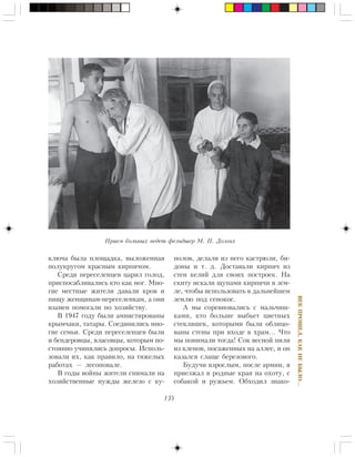 135
ÂÅÊÏÐÎØÅË,ÊÀÊÍÅÁÛËÎ…
êëþ÷à áûëà ïëîùàäêà, âûëîæåííàÿ
ïîëóêðóãîì êðàñíûì êèðïè÷îì.
Ñðåäè ïåðåñåëåíöåâ öàðèë ãîëîä,
ïðèñïîñàáëèâàëèñü êòî êàê ìîã. Ìíî-
ãèå ìåñòíûå æèòåëè äàâàëè êðîâ è
ïèùó æåíùèíàì-ïåðåñåëåíêàì, à îíè
âçàìåí ïîìîãàëè ïî õîçÿéñòâó.
Â 1947 ãîäó áûëè àìíèñòèðîâàíû
êðûì÷àêè, òàòàðû. Ñîåäèíèëèñü ìíî-
ãèå ñåìüè. Ñðåäè ïåðåñåëåíöåâ áûëè
è áåíäåðîâöû, âëàñîâöû, êîòîðûì ïî-
ñòîÿííî ó÷èíÿëèñü äîïðîñû. Èñïîëü-
çîâàëè èõ, êàê ïðàâèëî, íà òÿæåëûõ
ðàáîòàõ — ëåñîïîâàëå.
Â ãîäû âîéíû æèòåëè ñíèìàëè íà
õîçÿéñòâåííûå íóæäû æåëåçî ñ êó-
ïîëîâ, äåëàëè èç íåãî êàñòðþëè, áè-
äîíû è ò. ä. Äîñòàâàëè êèðïè÷ èç
ñòåí êåëèé äëÿ ñâîèõ ïîñòðîåê. Íà
ñêèòó èñêàëè ùóïàìè êèðïè÷è â çåì-
ëå, ÷òîáû èñïîëüçîâàòü â äàëüíåéøåì
çåìëþ ïîä ñåíîêîñ.
À ìû ñîðåâíîâàëèñü ñ ìàëü÷èø-
êàìè, êòî áîëüøå âûáüåò öâåòíûõ
ñòåêëÿøåê, êîòîðûìè áûëè îáëèöî-
âàíû ñòåíû ïðè âõîäå â õðàì… ×òî
ìû ïîíèìàëè òîãäà! Ñîê âåñíîé ïèëè
èç êëåíîâ, ïîñàæåííûõ íà àëëåå, è îí
êàçàëñÿ ñëàùå áåðåçîâîãî.
Áóäó÷è âçðîñëûì, ïîñëå àðìèè, ÿ
ïðèåçæàë â ðîäíûå êðàÿ íà îõîòó, ñ
ñîáàêîé è ðóæüåì. Îáõîäèë çíàêî-
Ïðèåì áîëüíûõ âåäåò ôåëüäøåð Ì. Ï. Äîëãèõ
 