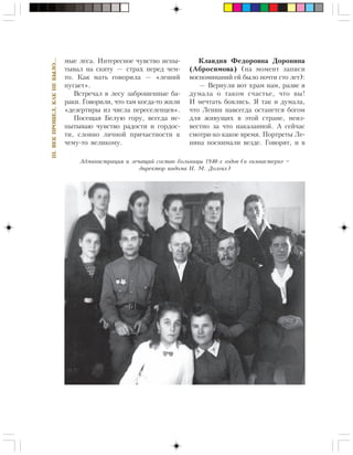 136
III.ÂÅÊÏÐÎØÅË,ÊÀÊÍÅÁÛËÎ…
ìûå ëåñà. Èíòåðåñíîå ÷óâñòâî èñïû-
òûâàë íà ñêèòó — ñòðàõ ïåðåä ÷åì-
òî. Êàê ìàòü ãîâîðèëà — «ëåøèé
ïóãàåò».
Âñòðå÷àë â ëåñó çàáðîøåííûå áà-
ðàêè. Ãîâîðèëè, ÷òî òàì êîãäà-òî æèëè
«äåçåðòèðû èç ÷èñëà ïåðåñåëåíöåâ».
Ïîñåùàÿ Áåëóþ ãîðó, âñåãäà èñ-
ïûòûâàþ ÷óâñòâî ðàäîñòè è ãîðäîñ-
òè, ñëîâíî ëè÷íîé ïðè÷àñòíîñòè ê
÷åìó-òî âåëèêîìó.
Êëàâäèÿ Ôåäîðîâíà Äîðîíèíà
(Àáðîñèìîâà) (íà ìîìåíò çàïèñè
âîñïîìèíàíèé åé áûëî ïî÷òè ñòî ëåò):
— Âåðíóëè âîò õðàì íàì, ðàçâå ÿ
äóìàëà î òàêîì ñ÷àñòüå, ÷òî âû!
È ìå÷òàòü áîÿëèñü. ß òàê è äóìàëà,
÷òî Ëåíèí íàâñåãäà îñòàíåòñÿ áîãîì
äëÿ æèâóùèõ â ýòîé ñòðàíå, íåèç-
âåñòíî çà ÷òî íàêàçàííîé. À ñåé÷àñ
ñìîòðè-êî êàêîå âðåìÿ. Ïîðòðåòû Ëå-
íèíà ïîñíèìàëè âåçäå. Ãîâîðÿò, è â
Àäìèíèñòðàöèÿ è ëå÷àùèé ñîñòàâ áîëüíèöû 1940-õ ãîäîâ (â ãèìíàñòåðêå –
äèðåêòîð èíäîìà Í. Ì. Äîëãèõ)
 