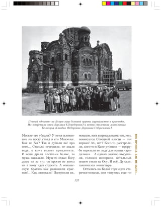 137
ÂÅÊÏÐÎØÅË,ÊÀÊÍÅÁÛËÎ…
Ìîñêâå åãî óáðàëè? Ó ìåíÿ ïëåìÿí-
íèê íà ïîñòó ñòîÿë â åãî Ìàâçîëåå.
Êàê íå áîã? Òàê è äóìàëè âñå ïðî
íåãî… Ñòîëüêî ïåðåæèëè, íå çíàëè
âåäü, ê êîìó ãîëîâó ïðèêëîíèòü.
È ìåíÿ äðàëè ïëåòêàìè áåëûå, çà
ìóæà íàêàçàëè. Ìóæ-òî îòäàë Áîãó
äóøó íè çà ÷òî: îí ïðîñòî íå õîòåë
íè ê êîìó èäòè ñëóæèòü. À ìîíàøå-
ñêóþ áðàòèþ êàê ðàçãîíÿëè êðàñ-
íûå!.. Êàê ëþòîâàëè! Ïîñòðîèëè èõ,
ìîíàõîâ, âñåõ è ïðèêàçûâàþò: êòî, ìîë,
ïîâèíóåòñÿ Ñîâåöêîé âëàñòè — òîò
âïðàâî! Àõ, íåò? Êîãî-òî ðàññòðåëÿ-
ëè, êîãî-òî â Êàìå óòîïèëè — ïðîðó-
áè íàðåçàëè âî ëüäó äëÿ íàøèõ ñòðà-
äàëüöåâ… À îäíîãî çàæèâî âûñóøè-
ëè, ãîëîäîì èçìîðèëè, îñòàëüíûõ
ïåøåì óâåëè íà Îñó. È âñ¸. Äóìàëè:
çàêîí÷èëñÿ ìîíàñòûðü…
Îñòàëèñü íà Áåëîé ãîðå îäíè ñòà-
ðè÷êè-ìîíàõè, îíè òÿíóëèñü åùå ãî-
Ïåðâûé «äåñàíò» íà Áåëóþ ãîðó áîëüøîé ãðóïïû æóðíàëèñòîâ è êðàåâåäîâ.
Èõ âñòðåòèëè îòåö Âàðëààì (Ïåðåäåðíèí) è ïî÷òè ñòîëåòíÿÿ æèòåëüíèöà
Áåëîãîðüÿ Êëàâäèÿ Ôåäîðîâíà Äîðîíèíà (Àáðîñèìîâà)
 