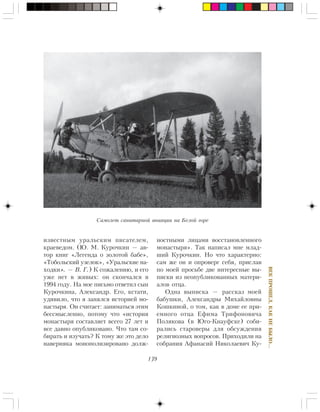 139
ÂÅÊÏÐÎØÅË,ÊÀÊÍÅÁÛËÎ…
èçâåñòíûì óðàëüñêèì ïèñàòåëåì,
êðàåâåäîì. (Þ. Ì. Êóðî÷êèí — àâ-
òîð êíèã «Ëåãåíäà î çîëîòîé áàáå»,
«Òîáîëüñêèé óçåëîê», «Óðàëüñêèå íà-
õîäêè». — Â. Ã.) Ê ñîæàëåíèþ, è åãî
óæå íåò â æèâûõ: îí ñêîí÷àëñÿ â
1994 ãîäó. Íà ìîå ïèñüìî îòâåòèë ñûí
Êóðî÷êèíà, Àëåêñàíäð. Åãî, êñòàòè,
óäèâèëî, ÷òî ÿ çàíÿëñÿ èñòîðèåé ìî-
íàñòûðÿ. Îí ñ÷èòàåò: çàíèìàòüñÿ ýòèì
áåññìûñëåííî, ïîòîìó ÷òî «èñòîðèÿ
ìîíàñòûðÿ ñîñòàâëÿåò âñåãî 27 ëåò è
âñå äàâíî îïóáëèêîâàíî. ×òî òàì ñî-
áèðàòü è èçó÷àòü? Ê òîìó æå ýòî äåëî
íàâåðíÿêà ìîíîïîëèçèðîâàíî äîëæ-
íîñòíûìè ëèöàìè âîññòàíîâëåííîãî
ìîíàñòûðÿ». Òàê íàïèñàë ìíå ìëàä-
øèé Êóðî÷êèí. Íî ÷òî õàðàêòåðíî:
ñàì æå îí è îïðîâåðã ñåáÿ, ïðèñëàâ
ïî ìîåé ïðîñüáå äâå èíòåðåñíûå âû-
ïèñêè èç íåîïóáëèêîâàííûõ ìàòåðè-
àëîâ îòöà.
Îäíà âûïèñêà — ðàññêàç ìîåé
áàáóøêè, Àëåêñàíäðû Ìèõàéëîâíû
Êîøêèíîé, î òîì, êàê â äîìå åå ïðè-
åìíîãî îòöà Åôèìà Òðèôîíîâè÷à
Ïîëÿêîâà (â Þãî-Êíàóôñêå) ñîáè-
ðàëèñü ñòàðîâåðû äëÿ îáñóæäåíèÿ
ðåëèãèîçíûõ âîïðîñîâ. Ïðèõîäèëè íà
ñîáðàíèÿ Àôàíàñèé Íèêîëàåâè÷ Êó-
Ñàìîëåò ñàíèòàðíîé àâèàöèè íà Áåëîé ãîðå
 