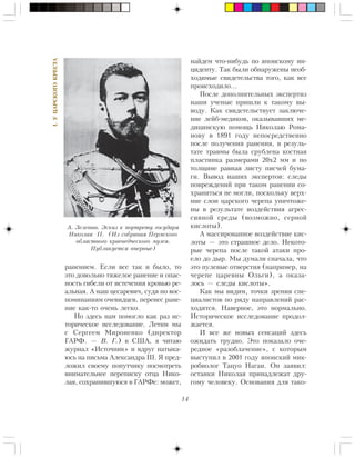 14
I.ÓÖÀÐÑÊÎÃÎÊÐÅÑÒÀ
ðàíåíèåì. Åñëè âñå òàê è áûëî, òî
ýòî äîâîëüíî òÿæåëîå ðàíåíèå è îïàñ-
íîñòü ãèáåëè îò èñòå÷åíèÿ êðîâüþ ðå-
àëüíàÿ. À íàø öåñàðåâè÷, ñóäÿ ïî âîñ-
ïîìèíàíèÿì î÷åâèäöåâ, ïåðåíåñ ðàíå-
íèå êàê-òî î÷åíü ëåãêî.
Íî çäåñü íàì ïîìîãëî êàê ðàç èñ-
òîðè÷åñêîå èññëåäîâàíèå. Ëåòèì ìû
ñ Ñåðãååì Ìèðîíåíêî (äèðåêòîð
ÃÀÐÔ. — Â. Ã.) â ÑØÀ, ÿ ÷èòàþ
æóðíàë «Èñòî÷íèê» è âäðóã íàòûêà-
þñü íà ïèñüìà Àëåêñàíäðà III. ß ïðåä-
ëîæèë ñâîåìó ïîïóò÷èêó ïîñìîòðåòü
âíèìàòåëüíåå ïåðåïèñêó îòöà Íèêî-
ëàÿ, ñîõðàíèâøóþñÿ â ÃÀÐÔå: ìîæåò,
íàéäåì ÷òî-íèáóäü ïî ÿïîíñêîìó èí-
öèäåíòó. Òàê áûëè îáíàðóæåíû íåîá-
õîäèìûå ñâèäåòåëüñòâà òîãî, êàê âñå
ïðîèñõîäèëî…
Ïîñëå äîïîëíèòåëüíûõ ýêñïåðòèç
íàøè ó÷åíûå ïðèøëè ê òàêîìó âû-
âîäó. Êàê ñâèäåòåëüñòâóåò çàêëþ÷å-
íèå ëåéá-ìåäèêîâ, îêàçûâàâøèõ ìå-
äèöèíñêóþ ïîìîùü Íèêîëàþ Ðîìà-
íîâó â 1891 ãîäó íåïîñðåäñòâåííî
ïîñëå ïîëó÷åíèÿ ðàíåíèÿ, â ðåçóëü-
òàòå òðàâìû áûëà ñðóáëåíà êîñòíàÿ
ïëàñòèíêà ðàçìåðàìè 20õ2 ìì è ïî
òîëùèíå ðàâíàÿ ëèñòó ïèñ÷åé áóìà-
ãè. Âûâîä íàøèõ ýêñïåðòîâ: ñëåäû
ïîâðåæäåíèé ïðè òàêîì ðàíåíèè ñî-
õðàíèòüñÿ íå ìîãëè, ïîñêîëüêó âåðõ-
íèå ñëîè öàðñêîãî ÷åðåïà óíè÷òîæå-
íû â ðåçóëüòàòå âîçäåéñòâèÿ àãðåñ-
ñèâíîé ñðåäû (âîçìîæíî, ñåðíîé
êèñëîòû).
À ìàññèðîâàííîå âîçäåéñòâèå êèñ-
ëîòû — ýòî ñòðàøíîå äåëî. Íåêîòî-
ðûå ÷åðåïà ïîñëå òàêîé àòàêè ïðî-
åëî äî äûð. Ìû äóìàëè ñíà÷àëà, ÷òî
ýòî ïóëåâûå îòâåðñòèÿ (íàïðèìåð, íà
÷åðåïå öàðåâíû Îëüãè), à îêàçà-
ëîñü — ñëåäû êèñëîòû».
Êàê ìû âèäèì, òî÷êè çðåíèÿ ñïå-
öèàëèñòîâ ïî ðÿäó íàïðàâëåíèé ðàñ-
õîäÿòñÿ. Íàâåðíîå, ýòî íîðìàëüíî.
Èñòîðè÷åñêîå èññëåäîâàíèå ïðîäîë-
æàåòñÿ.
È âñå æå íîâûõ ñåíñàöèé çäåñü
îæèäàòü òðóäíî. Ýòî ïîêàçàëî î÷å-
ðåäíîå «ðàçîáëà÷åíèå», ñ êîòîðûì
âûñòóïèë â 2001 ãîäó ÿïîíñêèé ìèê-
ðîáèîëîã Òàöóî Íàãàè. Îí çàÿâèë:
îñòàíêè Íèêîëàÿ ïðèíàäëåæàò äðó-
ãîìó ÷åëîâåêó. Îñíîâàíèÿ äëÿ òàêî-
À. Çåëåíèí. Ýñêèç ê ïîðòðåòó ãîñóäàðÿ
Íèêîëàÿ II. (Èç ñîáðàíèÿ Ïåðìñêîãî
îáëàñòíîãî êðàåâåä÷åñêîãî ìóçåÿ.
Ïóáëèêóåòñÿ âïåðâûå)
 